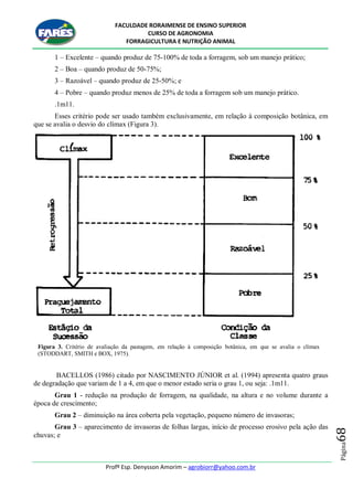 FACULDADE RORAIMENSE DE ENSINO SUPERIOR
CURSO DE AGRONOMIA
FORRAGICULTURA E NUTRIÇÃO ANIMAL
Profº Esp. Denysson Amorim – agrobiorr@yahoo.com.br
Página68
1 – Excelente – quando produz de 75-100% de toda a forragem, sob um manejo prático;
2 – Boa – quando produz de 50-75%;
3 – Razoável – quando produz de 25-50%; e
4 – Pobre – quando produz menos de 25% de toda a forragem sob um manejo prático.
.1m11.
Esses critério pode ser usado também exclusivamente, em relação à composição botânica, em
que se avalia o desvio do clímax (Figura 3).
Figura 3. Critério de avaliação da pastagem, em relação à composição botânica, em que se avalia o clímax
(STODDART, SMITH e BOX, 1975).
BACELLOS (1986) citado por NASCIMENTO JÚNIOR et al. (1994) apresenta quatro graus
de degradação que variam de 1 a 4, em que o menor estado seria o grau 1, ou seja: .1m11.
Grau 1 - redução na produção de forragem, na qualidade, na altura e no volume durante a
época de crescimento;
Grau 2 – diminuição na área coberta pela vegetação, pequeno número de invasoras;
Grau 3 – aparecimento de invasoras de folhas largas, início de processo erosivo pela ação das
chuvas; e
 