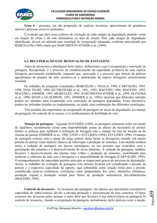 FACULDADE RORAIMENSE DE ENSINO SUPERIOR
CURSO DE AGRONOMIA
FORRAGICULTURA E NUTRIÇÃO ANIMAL
Profº Esp. Denysson Amorim – agrobiorr@yahoo.com.br
Página69
Grau 4 – presença, em alta proporção, de espécies invasoras, aparecimento de gramíneas
nativas e processo erosivos acelerados.
É evidente que para esses critérios de avaliação de cada estágio de degradação poderão variar
em função do clima e do solo dominantes na área de estudo. Para cada estágio de degradação
identificado, deverá ser adotada uma estratégia de recuperação adequada, conforme preconizado por
BARCELLOS (1986) citado por NASCIMENTO JÚNIOR et al. (1994).
6.3. RECUPERAÇÃO E/OU RENOVAÇÃO DE PASTAGENS
Antes de iniciarmos a abordagem deste tópico, definiremos o que é recuperação e renovação de
pastagens. Recuperação é o processo de restabelecimento da capacidade produtiva de uma espécie
forrageira previamente estabelecida, enquanto que, renovação é o processo que através de práticas
agronômicas de preparo do solo, promove-se a substituição da espécie forrageira, anteriormente
instalada.
Os trabalhos de pesquisas consultados (BARCELOS e VILELA, 1994; CARVALHO, 1993,
1998; DIAS FILHO, 1998; KUTHCOUSKI et al., 1991, 1993; MACEDO, 1995; MACEDO, 1993;
MACEDO e ZIMMER, 1993; MEIRELLES, 1993; NASCIMENTO JUNIOR et al., 1994; OLIVEIRA
et al., 1994; SPAIN e GUALDRON, 1991; ZIMMER et al., 1994;) mostram que diferentes métodos
podem ser adotados para recuperação e/ou renovação de pastagens degradadas. Essas alternativa,
podem ser utilizadas isoladas ou conjuntamente, ou ainda, uma combinação das diferentes tecnologias.
Três medidas são importantes na recuperação de pastagens no início de degradação: (a) manejo
da pastagem; (b) controle de invasoras; e (c) melhoramento da fertilidade do solo.
Manejo da pastagem – Segundo EUCLIDES (1989), as pastagens raramente estão em estado
de equilíbrio, normalmente existe uma disponibilidade acima ou abaixo da necessária ao animal.
Dentre as práticas para melhorar a utilização da forragem está o manejo da taxa de lotação ou do
sistema de pastejo (ZIMMER et al., 1988; LEITE e EUCLIDES (1994); EUCLIDES 1994). O manejo
da pastagem começa com o ajuste da carga animal, desta forma as forrageiras estando sob menor
pressão de pastejo terão maiores chances de rebrotação e produção de sementes. Esta medida também
inclui a vedação da pastagem em épocas estratégicas, ou nos períodos que coincidem com a
germinação das sementes e o desenvolvimento de novas plântulas. A vedação da pastagem, também,
favorece o desenvolvimento das plantas mais velhas e produção de sementes, contribuindo para
melhorar a cobertura do solo com a forrageira e a disponibilidade de forragem (CARVALHO, 1993).
O acompanhamento da capacidade permite antecipar as etapas mais graves do processo de degradação.
Assim, se trabalhos de avaliação de pastagens com animais levarem em consideração a pressão de
pastejo e a respectiva capacidade de suporte, aqui subtendida como lotação ótima para a pressão
estabelecida, pode-se estabelecer correlações entre propriedades dos solos, alterações climáticas,
produção vegetal e produção animal para faixas de produção sustentáveis pré-estabelecidas
(MACEDO, 1995).
Controle de invasoras - As invasoras das pastagens, são plantas que apresentam considerável
capacidade de sobrevivência, devido a elevada produção e disseminação de suas sementes. O baixo
consumo das invasoras pelos animais é outro fator que favorece a sua sobrevivência na pastagem. O
controle de invasoras, visando a recuperação da pastagem, normalmente inclui práticas como a aração,
 