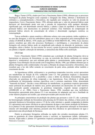 FACULDADE RORAIMENSE DE ENSINO SUPERIOR
CURSO DE AGRONOMIA
FORRAGICULTURA E NUTRIÇÃO ANIMAL
Profº Esp. Denysson Amorim – agrobiorr@yahoo.com.br
Página7
Begg e Turner (1978), citados por Corsi e Nascimento Júnior (1994), afirmam que os processos
fisiológicos da planta forrageira como expansão e elongação das folhas, abertura e fechamento de
estômatos e, conseqüentemente a fotossíntese, são regulados por variações no valor da pressão de
turgescência. Corsi e Nascimento Júnior, 1994, afirmam ainda que o valor do potencial hídrico pode
decrescer até determinado ponto sem que a pressão de turgescência sofra qualquer alteração,
significando que, sob determinado estresse hídrico, a planta é capaz de equilibrar o decréscimo do
potencial hídrico com decréscimos no potencial osmótico. Esse fenômeno de compensação de
potencial hídrico através de concentração de solutos é denominado regulagem osmótica ou
osmoregulação.
Tem-se atribuído o ajuste osmótico a diferentes solutos, tais como potássio, ácidos orgânicos e,
no caso das forragens, o nível de carboidratos parece ser o fator responsável pela osmoregulação das
células (TURNER & BEGG, 1978 citados por CORSI & NASCIMENTO JR., 1994). Esses mesmos
autores ressaltam que além dos processos fisiológicos e morfológicos, o crescimento da planta
forrageira sob estresse hídrico pode ser prejudicado pela redução na absorção de nutrientes, como
nitrogênio, cálcio e fósforo. Se esse estresse for severo, a ponto de provocar desequilíbrios hormonais
nas plantas e impedir a absorção de nutrientes, a senescência das folhas sofre aceleração.
1.5.3. Luz
Corsi e Nascimento Júnior (1994) comentam que a produção de plantas forrageiras deve-se
basicamente ao processo de fotossíntese, ou seja, na conversão dos fatores ambientais em energia
digestível e armazenável, que será utilizada pelas plantas e, posteriormente, pelos animais que as
ingerirem. Essa afirmação esta de acordo com Evangelista e Rocha, 1996, que também afirmam que as
plantas forrageiras estão condicionadas à luz para a obtenção da energia necessária a fotossíntese, mas
ressaltam que a luz não influi somente no crescimento da parte aérea, podendo afetar também o
crescimento da raiz.
As leguminosas (alfafa, estilosantes) e as gramíneas temperadas (azevém, aveia) apresentam
um metabolismo de fixação de CO2 conhecido como C3. Nas gramíneas tropicais o mecanismo
fotossintético é denominado C4, e possibilita a estas o dobro da eficiência fotossintética daquela
observada em gramíneas de clima temperado e nas leguminosas. Essa eficiência é obtida pela
combinação de determinadas enzimas específicas com a estrutura anatômica foliar, denominada
“Anatomia de Kranz”. Devido a essas diferenças de metabolismo, as gramíneas tropicais apresentam
maior potencial de produção de matéria seca, porém apresentam um decréscimo em valor nutritivo
mais acentuado quando comparadas às gramíneas temperadas, exigindo manejo compatível.
(ANDRADE et al., 2006). Corsi e Nascimento Júnior, 1994, ressaltam que essa ineficiência
bioenergética apresentada pelas plantas C3 é um mecanismo de adaptação que tem a finalidade de
evitar maiores prejuízos aos tecidos, que seriam provocados pelo excesso de luz.
As principais características de produção das plantas que possuem o ciclo C3, são: a presença
da fotorrespiração (inibição da fotossíntese pela presença de O2 dentro das células), o baixo ponto de
saturação luminosa (a fotossíntese satura a 1/3 da luz solar máxima) e, quando comparadas às plantas
C4, apresentam uma menor eficiência no aproveitamento da água e uma menor produção de biomassa.
Já as plantas C4 não apresentam fotorrespiração detectável, não apresentam saturação na fotossíntese
(mesmo sob intensidade solar máxima), possuem uma boa eficiência no aproveitamento de água e
apresentam uma alta produção de biomassa.
Dentre as principais forrageiras utilizadas na região dos cerrados encontramos plantas C3,
como as gramíneas de clima temperado (aveias e azevém), as leguminosas (alfafa, estilosantes,
leucena, feijão-andu) e plantas C4 (gramíneas tropicais) principalmente as dos gêneros Brachiária,
Panicum e Cynodon.
 