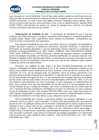 FACULDADE RORAIMENSE DE ENSINO SUPERIOR
CURSO DE AGRONOMIA
FORRAGICULTURA E NUTRIÇÃO ANIMAL
Profº Esp. Denysson Amorim – agrobiorr@yahoo.com.br
Página70
roço, arranquio ou o uso de herbicidas. O uso do fogo, pode, também, ajudar no controle das invasores,
desde que haja um bom percentual de cobertura do solo por forrageiras, pois o retorno dos nutrientes
contidos na biomassa, via cinza é muito mais rápido, tornando-os disponíveis para as plantas. Mas o
seu uso excessivo pode acarretar sérios problemas e levar o solo ao empobrecimento. Segundo DIAS
FILHO (1998) a intensificação das práticas de manejo da pastagem deve, portanto, ser utilizada
somente em situações onde ela possa ser mantida.
Melhoramento da fertilidade do solo – A manutenção da fertilidade do solo é uma das
condições mais importantes para se conseguir a persistência das pastagens e a conseqüente garantia de
produção animal. Alguns solos, originalmente férteis, perdem sua fertilidade , principalmente por
efeito da erosão, ou esgotamento por superpastejo.
Para restaurar a fertilidade do solo, todos esses fatores devem ser corrigidos, mas geralmente é
também necessário compensar as deficiências nutricionais, aplicando fertilizantes. A aplicação de
fertilizantes em pastagens degradadas é que tem apresentado maiores respostas na recuperação da
produção de forragem (SERRÃO et al., 1982; VEIGA e SERRÃO, 1990; NASCIMENTO JÚNIOR,
1994). Ainda, SERRÃO et al. (1982), afirma que a queima da vegetação, propicia a recuperação
parcial em pastagens degradadas, por liberarem nutrientes imobilizados na vegetação acima do solo,
tornando-os disponíveis para absorção pelas plantas. As deficiências nutricionais encontradas em solos
de pastagens em início de degradação variam de acordo com o tipo de solo, adubação usada no plantio
e manejo do sistema solo-planta-animal.
Entretanto, nas condições de solos ácidos e de baixa fertilidade predominantes nas áreas
tropicais e subtropicais do Brasil, deficiências de N e P são comuns na maioria das situações, e, em
alguns casos, também ocorrem deficiências de outros elementos como enxofre (S) e potássio (K). O
suprimento de N no solo de pastagens pode ser aumentado através de práticas agronômicas e/ou
processos naturais (fixação biológica do N atmosférico). A aplicação de N só se justifica se a cobertura
do solo pela gramínea forrageira for boa e, é mais apropriada para sistemas intensivos de produção
animal a pasto, onde são então obtidos altos níveis de produtividade (CARVALHO, 1993). Já o P, um
dos elementos mais deficientes em solos de pastagens, é muito importante no estabelecimento do
pasto, pois as plantas novas são mais dependentes de um alto nível de P nas proximidades do seu
sistema radicular do que as plantas já formadas, cujas raízes se distribuem por um volume maior de
solo. A aplicação de P para restabelecer a fertilidade do solo deve ser criteriosa e ser maior no plantio
do que na manutenção do pasto. Pois, segundo NOVAIS (1999), existe uma relação fonte-dreno nos
solos tropicais intemperizados e argilosos que impõem serias restrições na disponibilidades de fósforo,
no sentido de transformá-lo em formas lábeis, ou seja, indisponíveis para as plantas.
Outra possibilidade para restaurar a capacidade produtiva das pastagens degradadas é a sua
renovação através de cultivos anuais associados. A cultura anual para produzir bem, necessitará de
preparo de solo e de adubação química, isto irá estimular a decomposição da matéria orgânica do solo,
liberando N para a cultura. Por sua vez, a pastagem se beneficiará do efeito residual do fertilizante
aplicado na cultura e do N liberado após o cultivo do solo. Alternativas foram apresentadas e
comprovaram, de forma técnica e econômica, a possibilidade de empregar as culturas do arroz, milho e
soja, associadas a pastagens, como forma de recuperação de pastagens degradadas com amortização
total ou parcial dos custos (BARCELLOS e VILELA, 1994; KLUTHCOUSKI et al., 1991, 1993;
OLIVEIRA et al., 1994).
 