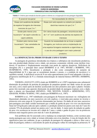 FACULDADE RORAIMENSE DE ENSINO SUPERIOR
CURSO DE AGRONOMIA
FORRAGICULTURA E NUTRIÇÃO ANIMAL
Profº Esp. Denysson Amorim – agrobiorr@yahoo.com.br
Página71
Tabela 1. Critérios para tomada de decisão quanto à reforma ou a recuperação de uma pastagem degradada.
6.4. DIMINUIÇÃO DA PRODUTIVIDADE COM O TEMPO
As pastagens de gramíneas introduzidas nos trópicos e subtrópicos são inicialmente produtivas,
mas esta produtividade diminui com a idade, um processo comumente referido como declínio (run-
down). O run-down é freqüentemente associado com perda de espécies desejáveis. Deficiência de
nitrogênio (N) é o principal fator causal (ROBBINS et al. 1987; MYERS e ROBBINS, 1991;
HUMPHREYS, 1995). Inicialmente a produção é alta como conseqüência do aumento da
disponibilidade de N e água que se acumularam durante o pousio, e a condição de run-down é o
equilíbrio normal. A deficiência severa de N em solos aparentemente com N total adequado é devido a
progressiva imobilização de N e a limitada mineralização do material húmico (MYERS e ROBBINS,
1991).
THERON e HAYLETT (1953) citado por ROBBINS et al. (1987) reportaram uma substancial
diminuição da produção de proteína de pastagens de paspalum quando sua idade variou de um para
sete anos, com a maior parte do declínio acontecendo nos dois primeiros anos após o plantio. Estudos
gerais têm mostrado uma aparente diminuição da produtividade de pastagens tropicais com a idade,
após o plantio em Queensland (HENZELL, 1968; WESTON, NASON e ARMSTRONG, 1975;
GRAHAM, WEBB e WARING, 1981; citados por ROBBINS et al., 1987).
ROBBINS et al., 1987 trabalhando com pastagens de Panicum maximum var. trichoglume em
Queensland, plantadas em anos sucessivos em solo argiloso, e reservadas para pastejo no inverno e
primavera com uma carga de 2,4 garrotes desmamados por hectare. Os dados de seis anos sucessivos
para pastagens com idade variada mostraram que a média de ganho de peso vivo teve um decréscimo
linear de 9,4 kg/ha para cada ano após o plantio e a produção animal nos pastos com mais de 5 anos foi
somente 75% da produção animal nos pastos com 1 ano de idade. A maior parte da redução no ganho
de peso vivo aconteceu no inverno até a idade de 3 anos, e ainda o ganho de peso vivo na primavera
diminuiu mais naqueles pastos com mais de 3 anos de plantados.
Este problema não foi associado com a mudança na composição botânica, como acontece para
muitas pastagens que com a idade se tornam infestadas com ervas daninhas. A taxa de lotação não foi
significativa para este ambiente, já que a produção da pastagem foi adequada e afetou o litter com a
idade da pastagem, embora o crescimento do pasto de pastagens velhas foi restringida na primavera. O
 