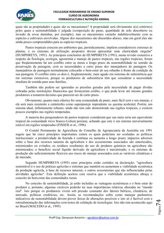 FACULDADE RORAIMENSE DE ENSINO SUPERIOR
CURSO DE AGRONOMIA
FORRAGICULTURA E NUTRIÇÃO ANIMAL
Profº Esp. Denysson Amorim – agrobiorr@yahoo.com.br
Página74
quais são as propriedades e quais são os mecanismos? A propriedade será obviamente o(s) critério(s)
pelos quais a sustentabilidade é julgada (composição do pasto, quantidade de solo descoberto ou
invasão de ervas daninhas, por exemplo), mas os mecanismos variarão indubitavelmente com as
espécies e cultivares envolvidas. Alguns dos mecanismos são discutidos abaixo, mas em geral eles são
ainda pouco compreendidos para as espécies tropicais.
Pastos tropicais crescem em ambientes que, periodicamente, impõem consideráveis estresses às
plantas, e os sistemas de utilização propostos devem apresentar uma elasticidade singular"
(HUMPHREYS, 1991). As principais conclusões de HUMPHREYS (1991), numa revisão exaustiva a
respeito da fisiologia, ecologia, agronomia e manejo de pastos tropicais, nas regiões tropicais, foram
que freqüentemente há um conflito entre as metas a longo prazo da sustentabilidade no sentido da
preservação da paisagem, com as necessidades a curto prazo dos manejadores de pastagem. Os
manejadores de pastagem normalmente colocarão o bem-estar do seu rebanho à frente da condição da
sua pastagem. O conflito entre os dois é, freqüentemente, mais agudo em sistemas de subsistência que
em sistemas extensivos, porque os produtores de subsistência têm que considerar a necessidade
imediata de comida para suas famílias.
Também não podem ser ignoradas as pressões geradas pela necessidade de pagar dívidas
cobradas pelas instituições financeiras que forneceram crédito, o que pode levar até mesmo grandes
produtores a tomarem decisões que parecem ser de curto prazo.
Obviamente, quanto mais elástica for uma comunidade de pasto, mais fácil será o seu manejo, e
ela será mais resistente a catástrofes como superpastejo imprudente ou queima acidental. Porém, um
sistema ideal, infinitamente robusto, ainda não tem sido demonstrado nas regiões tropicais, e existem
poucos exemplos nas regiões temperadas.
A maioria dos pesquisadores de pastos tropicais consideram que sua meta seria um equivalente
tropical da comunidade trevo branco-Lolium perenne, achando que este é um sistema universalmente
estável em regiões temperadas (FISHER et al., 1996).
O Comitê Permanente de Agricultura do Conselho de Agropecuária da Austrália em 1991
sugere que há cinco princípios importantes contra os quais poderiam ser avaliadas as políticas
institucionais: a produtividade da fazenda é contínua ou aumenta a longo prazo; impactos adversos
sobre a base dos recursos naturais da agricultura e dos ecossistemas associados são amortecidos,
minimizados ou evitados; os resíduos resultantes do uso de produtos químicos na agricultura são
minimizados; o benefício social líquido derivado da agricultura é maximizado; e os sistemas de
produção são suficientemente flexíveis aos riscos do manejo associados com as variáveis climáticas e
de mercado.
Segundo HUMPHREYS (1995) estes princípios estão contidos na declaração: "agricultura
sustentável é o uso de práticas agrícolas e sistemas que mantêm ou aumentam a viabilidade econômica
da produção agrícola, à base de recursos naturais, e outros ecossistemas que são influenciadas pelas
atividades agrícolas". Esta definição aceitou com reserva que a viabilidade econômica abraça o
conceito do bem-estar das comunidades rurais.
No conceito de sustentabilidade, já estão incluídas as vantagens econômicas e o bem estar do
produtor e, portanto, algumas variáveis poderão ter suas importâncias relativas alteradas no "mundo
real". Isto porque os produtores vivem sob pressão constante dos fatores bióticos, climáticos, de
mercado, políticas creditícias, etc. Assim, as recomendações sobre como manejar parâmetros
indicativos da sustentabilidade devem prever faixas de alterações possíveis e isto só é factível com a
retroalimentação das informações com testes da validação de tecnologias. Isto não tem acontecido aqui
no Brasil (MACEDO et al., 1995)
 