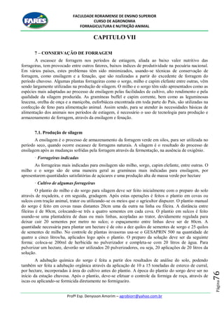 FACULDADE RORAIMENSE DE ENSINO SUPERIOR
CURSO DE AGRONOMIA
FORRAGICULTURA E NUTRIÇÃO ANIMAL
Profº Esp. Denysson Amorim – agrobiorr@yahoo.com.br
Página76
CAPITULO VII
7 – CONSERVAÇÃO DE FORRAGEM
A escassez de forragem nos períodos de estiagem, aliada ao baixo valor nutritivo das
forrageiras, tem provocado entre outros fatores, baixos índices de produtividade na pecuária nacional.
Em vários países, estes problemas têm sido minimizados, usando-se técnicas de conservação de
forragem, como ensilagem e a fenação, que são realizadas a partir do excedente de forragem do
período chuvoso. Algumas plantas forrageiras como o sorgo, milho e capim elefante entre outras, vêm
sendo largamente utilizadas na produção de silagem. O milho e o sorgo têm sido apresentados como as
espécies mais adaptadas ao processo de ensilagem pelas facilidades de cultivo, alto rendimento e pela
qualidade da silagem produzida. As gramíneas buffel e capim corrente, bem como as leguminosas
leucena, orelha de onça e a maniçoba, euforbiácea encontrada em toda parte do País, são utilizadas na
confecção de feno para alimentação animal. Assim sendo, para se atender às necessidades básicas de
alimentação dos animais nos períodos de estiagem, é necessário o uso de tecnologia para produção e
armazenamento de forragem, através da ensilagem e fenação.
7.1. Produção de silagem
A ensilagem é o processo de armazenamento da forragem verde em silos, para ser utilizada no
período seco, quando ocorre escassez de forragens naturais. A silagem é o resultado do processo de
ensilagem após as mudanças sofridas pela forragem através da fermentação, na ausência de oxigênio.
· Forrageiras indicadas
As forrageiras mais indicadas para ensilagem são milho, sorgo, capim elefante, entre outras. O
milho e o sorgo são de uma maneira geral as gramíneas mais indicadas para ensilagem, por
apresentarem quantidades satisfatórias de açúcares e uma produção alta de massa verde por hectare
· Cultivo de algumas forrageiras
O plantio do milho e do sorgo para silagem deve ser feito inicialmente com o preparo do solo
através de roçadeira, e em seguida, gradagem. Após estas operações é feitos o plantio em covas ou
sulcos com tração animal, trator ou utilizando-se os meios que o agricultor dispuzer. O plantio manual
do sorgo é feito em covas rasas distantes 20cm uma da outra na linha ou fileira. A distância entre
fileiras é de 80cm, colocando-se três a quatro sementes em cada cova. O plantio em sulcos é feito
usando-se uma plantadeira de duas ou mais linhas, acopladas ao trator, devidamente regulada para
deixar cair 20 sementes por metro no sulco; o espaçamento entre linhas deve ser de 80cm. A
quantidade necessária para plantar um hectare é de oito a dez quilos de sementes de sorgo e 25 quilos
de sementes de milho. No controle de plantas invasoras usa-se o GESAPRIN 500 na quantidade de
quatro a cinco litros/ha, aplicados logo após o plantio. O preparo da solução deve ser da seguinte
forma: coloca-se 200ml de herbicida no pulverizador e completa-se com 20 litros de água. Para
pulverizar um hectare, deverão ser utilizados 20 pulverizadores, ou seja, 20 aplicações de 20 litros da
solução.
A adubação química do sorgo é feita a partir dos resultados de análise do solo, podendo
também ser feita a adubação orgânica através da aplicação de 10 a 15 toneladas de esterco de curral,
por hectare, incorporadas à área do cultivo antes do plantio. A época do plantio do sorgo deve ser no
início da estação chuvosa. Após o plantio, deve-se efetuar o controle da formiga de roça, através de
iscas ou aplicando-se formicida diretamente no formigueiro.
 