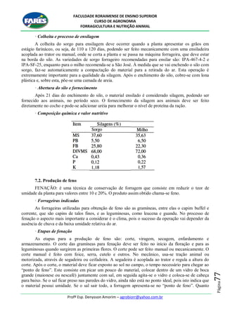 FACULDADE RORAIMENSE DE ENSINO SUPERIOR
CURSO DE AGRONOMIA
FORRAGICULTURA E NUTRIÇÃO ANIMAL
Profº Esp. Denysson Amorim – agrobiorr@yahoo.com.br
Página77
· Colheita e processo de ensilagem
A colheita do sorgo para ensilagem deve ocorrer quando a planta apresentar os grãos em
estágio farináceo, ou seja, de 110 a 120 dias, podendo ser feito mecanicamente com uma ensiladeira
acoplada ao trator ou manual, onde se corta a planta e se passa na máquina forrageira, que deve estar
na borda do silo. As variedades de sorgo forrageiro recomendadas para ensilar são: IPA-467-4-2 e
IPA-SF-25, enquanto para o milho recomenda-se a São José. À medida que se vai enchendo o silo com
sorgo, faz-se automaticamente a compactação do material para a retirada do ar. Esta operação é
extremamente importante para a qualidade da silagem. Após o enchimento do silo, cobre-se com lona
plástica e, sobre esta, põe-se uma camada de areia.
· Abertura do silo e fornecimento
Após 21 dias do enchimento do silo, o material ensilado é considerado silagem, podendo ser
fornecido aos animais, no período seco. O fornecimento da silagem aos animais deve ser feito
diretamente no cocho e pode-se adicionar uréia para melhorar o nível de proteína da ração.
· Composição química e valor nutritivo
7.2. Produção de feno
FENAÇÃO: é uma técnica de conservação de forragem que consiste em reduzir o teor de
umidade da planta para valores entre 10 e 20%. O produto assim obtido chama-se feno.
· Forrageiras indicadas
As forrageiras utilizadas para obtenção de feno são as gramíneas, entre elas o capim buffel e
corrente, que são capins de talos finos, e as leguminosas, como leucena e guandu. No processo de
fenação o aspecto mais importante a considerar é o clima, pois o sucesso da operação vai depender da
ausência de chuva e da baixa umidade relativa do ar.
· Etapas de fenação
As etapas para a produção de feno são: corte, viragem, secagem, enfardamento e
armazenamento. O corte das gramíneas para fenação deve ser feito no início da floração e para as
leguminosas quando surgirem as primeiras flores. O corte pode ser feito manual ou mecanicamente. O
corte manual é feito com foice, serra, cutelo e outros. No mecânico, usa-se tração animal ou
motorizada, através de segadeira ou ceifadeira. A segadeira é acoplada ao trator e regula a altura do
corte. Após o corte, o material deve ficar exposto ao sol no campo, o tempo necessário para chegar ao
“ponto de feno”. Este consiste em picar um pouco do material, colocar dentro de um vidro de boca
grande (maionese ou nescafé) juntamente com sal, em seguida agita-se o vidro e coloca-se de cabeça
para baixo. Se o sal ficar preso nas paredes do vidro, ainda não está no ponto ideal, pois isto indica que
o material possui umidade. Se o sal sair todo, a forragem apresenta-se no “ponto de feno”. Quanto
 