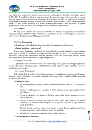 FACULDADE RORAIMENSE DE ENSINO SUPERIOR
CURSO DE AGRONOMIA
FORRAGICULTURA E NUTRIÇÃO ANIMAL
Profº Esp. Denysson Amorim – agrobiorr@yahoo.com.br
Página78
mais rápida for a secagem do material cortado, menores serão as perdas. Quando o feno atingir o ponto
de 15 a 20% de umidade, inicia-se o enfardamento da forragem no campo ou faz-se medas no próprio
local da secagem. O armazenamento dos fardos de feno deve ser feito em local seco e ventilado,
aproveitando-se galpões, latadas e construções já existentes ou deixados no campo, cobertos com lona
plástica. O feno de boa qualidade deve possuir coloração esverdeada, cheiro agradável, ter grande
quantidade de folhas, ser macio, livre de impurezas e possuir boa digestibilidade.
· Uso do feno
O feno é um alimento que deve ser fornecido aos animais nos períodos de escassez de
forragem, sendo de fácil transporte e distribuição. A quantidade de feno consumida pelos animais deve
estar em torno de três quilos por 100kg de peso animal.
7.3. Feno de maniçoba
A fenação de espécies lenhosas é um pouco diferente da descrita anteriormente.
· O que é maniçoba e onde ocorre?
É uma planta da caatinga Nordestina, do gênero Manihot, com várias espécies, encontrada em
quase todo o semi-árido brasileiro vegetando em diversos tipos de solo e em terrenos planos a
declivosos. Possui grande resistência à seca por apresentar raízes com grande capacidade de reserva,
mais desenvolvida que as da mandioca, sua parente próxima.
· Limitação do seu uso
A planta não deve ser fornecida fresca aos animais (logo em seguida ao corte) por apresentar,
na sua composição, substâncias que, ao hidrolizarem-se, dão origem ao ácido cianídrico, nocivo a
todas as espécies animais.
· Uso correto da maniçoba
Sob a forma de feno pode ser fornecida aos animais, principalmente na estação seca. Durante a
fenação, a planta é triturada e, em seguida, exposta ao sol, quando, então, o ácido cianídrico volatiliza-
se (evapora) facilmente.
· Como fazer o feno
 No início das chuvas, quando a planta estiver bem enfolhada, cortá-la a 20 ou 30cm do
solo.
 Eliminar os galhos grossos e aproveitar as folhas e ramos com a espessura de um lápis,
no máximo.
 Triturar em forrageira de lâmina, as folhas e ramos, reduzindo-os a pedaços de um a
dois centímetros.
 Espalhar o material triturado em camadas finas sobre lonas plásticas ou terreno
cimentado, em ambiente aberto e exposto ao sol, por dois a três dias, até que o material
esteja quebradiço.
 Remover (virar) o material várias vezes durante o tempo de exposição para facilitar a
secagem e garantir a uniformidade do feno e sua qualidade.
 Após fenado, armazenar em sacos de ráfia ao abrigo da chuva.
· Valor forrageiro da maniçoba
 