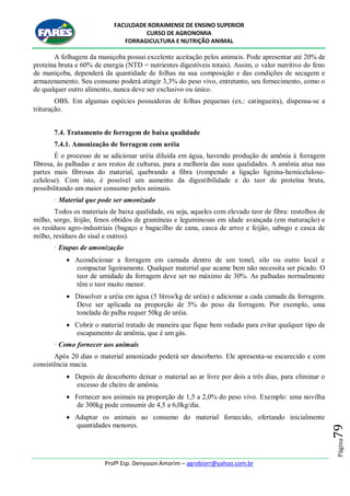 FACULDADE RORAIMENSE DE ENSINO SUPERIOR
CURSO DE AGRONOMIA
FORRAGICULTURA E NUTRIÇÃO ANIMAL
Profº Esp. Denysson Amorim – agrobiorr@yahoo.com.br
Página79
A folhagem da maniçoba possui excelente aceitação pelos animais. Pode apresentar até 20% de
proteína bruta e 60% de energia (NTD = nutrientes digestíveis totais). Assim, o valor nutritivo do feno
de maniçoba, dependerá da quantidade de folhas na sua composição e das condições de secagem e
armazenamento. Seu consumo poderá atingir 3,3% do peso vivo, entretanto, seu fornecimento, como o
de qualquer outro alimento, nunca deve ser exclusivo ou único.
OBS. Em algumas espécies possuidoras de folhas pequenas (ex.: catingueira), dispensa-se a
trituração.
7.4. Tratamento de forragem de baixa qualidade
7.4.1. Amonização de forragem com uréia
É o processo de se adicionar uréia diluída em água, havendo produção de amônia à forragem
fibrosa, às palhadas e aos restos de culturas, para a melhoria das suas qualidades. A amônia atua nas
partes mais fibrosas do material, quebrando a fibra (rompendo a ligação lignina-hemicelulose-
celulose). Com isto, é possível um aumento da digestibilidade e do teor de proteína bruta,
possibilitando um maior consumo pelos animais.
· Material que pode ser amonizado
Todos os materiais de baixa qualidade, ou seja, aqueles com elevado teor de fibra: restolhos de
milho, sorgo, feijão, fenos obtidos de gramíneas e leguminosas em idade avançada (em maturação) e
os resíduos agro-industriais (bagaço e bagacilho de cana, casca de arroz e feijão, sabugo e casca de
milho, resíduos do sisal e outros).
· Etapas de amonização
 Acondicionar a forragem em camada dentro de um tonel, silo ou outro local e
compactar ligeiramente. Qualquer material que acame bem não necessita ser picado. O
teor de umidade da forragem deve ser no máximo de 30%. As palhadas normalmente
têm o teor muito menor.
 Dissolver a uréia em água (5 litros/kg de uréia) e adicionar a cada camada da forragem.
Deve ser aplicada na proporção de 5% do peso da forragem. Por exemplo, uma
tonelada de palha requer 50kg de uréia.
 Cobrir o material tratado de maneira que fique bem vedado para evitar qualquer tipo de
escapamento de amônia, que é um gás.
· Como fornecer aos animais
Após 20 dias o material amonizado poderá ser descoberto. Ele apresenta-se escurecido e com
consistência macia.
 Depois de descoberto deixar o material ao ar livre por dois a três dias, para eliminar o
excesso de cheiro de amônia.
 Fornecer aos animais na proporção de 1,5 a 2,0% do peso vivo. Exemplo: uma novilha
de 300kg pode consumir de 4,5 a 6,0kg/dia.
 Adaptar os animais ao consumo do material fornecido, ofertando inicialmente
quantidades menores.
 