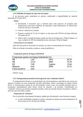 FACULDADE RORAIMENSE DE ENSINO SUPERIOR
CURSO DE AGRONOMIA
FORRAGICULTURA E NUTRIÇÃO ANIMAL
Profº Esp. Denysson Amorim – agrobiorr@yahoo.com.br
Página80
7.4.2. Hidrólise de bagaço de cana com cal virgem
É um processo quase semelhante ao anterior, melhorando a digestibilidade do material
(passando de 35 para 60%).
· Etapas
 Inicialmente é necessário que o material passe pelo processo de picagem para
proporcionar uma maior superfície de exposição à ação hidrolizante. O material das
usinas de açúcar já vem picado.
 Colocar o material em camadas.
 Preparar a solução de 3% de cal virgem, ou seja, para cada 100 litros de água adicionar
três quilos de cal.
 Aplicar sobre a camada de bagaço picado um litro da solução para 1,25kg de bagaço, ou
seja, a solução de 100 litros preparada acima, daria para 125kg de bagaço.
· Como fornecer aos animais
Após dois dias pode ser fornecido aos animais, no cocho ou armazenado por seis meses.
Pode ser utilizado com palma, mandioca, cama de galinha etc.
· Composição química do bagaço hidrolizado
FONTE: Esalq
7.4.3. Enriquecimento protéico da forragem de cana “sacharina rústica”
O enriquecimento baseia-se na fermentação por microorganismos anaeróbicos que atuam nos
açúcares existentes na cana, produzindo proteína microbiana, sendo a tecnologia de origem cubana
(ICA). A cana-de-açúcar, apesar da sua alta produção e baixo custo, tem restrição alimentar para os
ruminantes, principalmente pelos baixos teores de minerais e de proteína. Transformada em
“sacharina” torna-se um alimento energético-protéico, além da correção mineral. O produto é obtido a
partir da cana sem folhas e palhas.
· Preparação da “sacharina”
Faz-se necessário uma máquina forrageira, galpão para fermentação e uma lona para secagem.
 A cana é desfolhada, retiradas as pontas e deixada em repouso por aproximadamente 48
horas (cana de 24 a 48 horas de colhida).
 