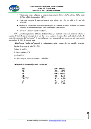 FACULDADE RORAIMENSE DE ENSINO SUPERIOR
CURSO DE AGRONOMIA
FORRAGICULTURA E NUTRIÇÃO ANIMAL
Profº Esp. Denysson Amorim – agrobiorr@yahoo.com.br
Página81
 Tritura-se a cana e adiciona-se uma mistura mineral (fósforo 0,3%; sal fino 0,2%; uréia
1,5% e sulfato de magnésio 0,2%).
 Para cada tonelada de cana prepara-se uma mistura de 15kg de uréia e 5kg de sais
minerais.
 O material é espalhado manualmente em piso de cimento, de modo uniforme, formando
camadas de aproximadamente cinco centímetros de espessura.
 Revolver a mistura a cada seis horas.
OBS. Durante as primeiras 24 horas de fermentação, o material deve ficar em local coberto e
arejado. O período de fermentação é de um dia e o de secagem dois dias. Para cada três toneladas de
cana, obtém-se uma de “sacharina”. O material poderá ser armazenado em sacos por seis meses, com
um mínimo de 86% de matéria seca.
· Em Cuba, a “sacharina” compõe as rações nas seguintes proporções, por espécies animais:
Bovino de corte e de leite 72 a 79%
Suínos 30 a 40%
Ovinos/caprinos 67%
coelhos 60%
em percentagens menores para aves e alevinos -
· Composição bromatológica da “sacharina”
 