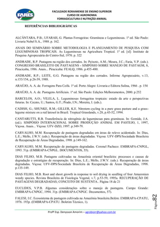 FACULDADE RORAIMENSE DE ENSINO SUPERIOR
CURSO DE AGRONOMIA
FORRAGICULTURA E NUTRIÇÃO ANIMAL
Profº Esp. Denysson Amorim – agrobiorr@yahoo.com.br
Página82
REFERÊNCIAS BIBLIOGRÁFICAS
ALCÂNTARA, P.B.; UFARAH, G. Plantas Forrageiras: Gramíneas e Leguminosas. 1ª ed. São Paulo:
Livraria Nobel S.A., 1988. p. 162.
ANAIS DO SEMINÁRIO SOBRE METODOLOGIA E PLANEJAMENTO DE PESQUISA COM
LEGUMINOSAS TROPICAIS. As Leguminosas na Agricultura Tropical. 1ª ed. [sl]: Instituto de
Pesquisa Agropecuária do Centro-Sul, 1970. p. 322
ANDRADE, R.P. Pastagens na região dos cerrados. In: Peixoto, A.M.; Moura, J.C.; Faria, V.P. (eds.).
CONGRESSO BRASILEITO DE PASTAGENS - SIMPÓSIO SOBRE MANEJO DE PASTAGM, 8,
Piracicaba, 1986. Anais... Piracicaba: FEALQ, 1986. p.455-480.
ANDRADE, R.P.; LEITE, G.G. Pastagens na região dos cerrados. Informe Agropecuário, v.13,
n.153/154, p.26-39, 1988.
ARAÚJO, A. A. de. Forragens Para Ceifa. 1ª ed. Porto Alegre: Livraria e Editora Sulina, 1966 . p. 154
ARAÚJO, A. A. de. Pastagens Artificiais. 1ª ed. São Paulo: Edições Melhoramentos, 2000. p.252
BARCELOS, A.O.; VILELA, L. Leguminosas forrageiras tropicais: estado da arte e perspectivas
futuras. In: Cecato, U.; Santos, G.T.; Prado, I.N.; Moreira, I. (eds.).
CADISH, G.; SHUNKE, R.M.; GILLER, K.E. Nitrotem cycling in a pure grass pasture and a grass-
legume mixture on a red latosol in Brazil. Tropical Grasslands, v.28, p.43-52, 1994.
CANTARUTTI, R.B. Transferência de nitrogênio de leguminosas para gramíneas. In: Gomide, J.A.
(ed.). SIMPÓSIO INTERNACIONAL SOBRE PRODUÇÃO ANIMAL EM PASTEJO, 1, 1997,
Viçosa. Anais... Viçosa: UFV-DZO, 1997. p.349-79.
CARVALHO, M.M. Recuperação de pastagens degradadas em áreas de relevo acidentado. In: Dias,
L.E.; Mello, J.W.V. (eds.). Recuperação de áreas degradadas. Viçosa: UFV-DPS/Sociedade Brasileira
de Recuperação de Áreas Degradadas, 1998. p.149-162.
CARVALHO, M.M. Recuperação de pastagens degradadas. Coronel Pacheco: EMBRAPA-CNPGL,
1993. 51p. (EMBRAPA-CNPGL. DOCUMENTOS, 55).
DIAS FILHO, M.B. Pastagens cultivadas na Amazônia oriental brasileira: processos e causas de
degradação e estratégias de recuperação. In: Dias, L.E.; Mello, J.W.V. (eds.). Recuperação de áreas
degradadas. Viçosa: UFV-DPS/Sociedade Brasileira de Recuperação de Áreas Degradadas, 1998.
p.135-149.
DIAS FILHO, M.B. Root and shoot growth in response to soil drying in seedling of four Amazonian
weedy species. Revista Brasileira de Fisiologia Vegetal, v.7, p.53-59, 1995a. RECUPERAÇÃO DE
PASTAGENS DEGRADADAS; CONCEITO DE SUSTENTA.. Página 18 de 21
EUCLIDES, V.P.B. Algumas considerações sobre o manejo de pastagens. Campo Grande:
EMBRAPA-CNPGC, 1994. 31p. (EMBRAPA-CNPGC. Documentos, 57).
FALESI, I.C. Ecossistema de pastagem cultivada na Amazônia brasileira.Belém: EMBRAPA-CPATU,
1976. 193p. (EMBRAPA-CPATU. Boletim Técnico, 1).
 