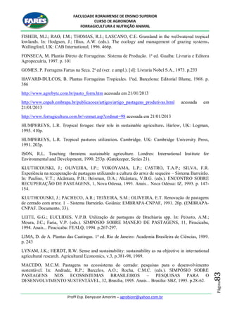 FACULDADE RORAIMENSE DE ENSINO SUPERIOR
CURSO DE AGRONOMIA
FORRAGICULTURA E NUTRIÇÃO ANIMAL
Profº Esp. Denysson Amorim – agrobiorr@yahoo.com.br
Página83
FISHER, M.J.; RAO, I.M.; THOMAS, R.J.; LASCANO, C.E. Grassland in the wellwatered tropical
lowlands. In: Hodgson, J.; Illius, A.W. (eds.). The ecology and management of grazing systems.
Wallingford, UK: CAB International, 1996. 466p.
FONSECA, M. Plantio Direto de Forrageiras: Sistema de Produção. 1ª ed. Guaíba: Livraria e Editora
Agropecuária, 1997. p. 101
GOMES. P. Forragens Fartas na Seca. 2ª ed (ver. e ampl.). [sl]: Livraria Nobel S.A., 1973. p.233
HAVARD-DULCOS, B. Plantas Forrageiras Tropicales. 1ªed. Barcelona: Editorial Blume, 1968. p.
386
http://www.agrobyte.com.br/pasto_form.htm acessada em 21/01/2013
http://www.cnpab.embrapa.br/publicacoes/artigos/artigo_pastagens_produtivas.html acessada em
21/01/2013
http://www.forragicultura.com.br/vermat.asp?codmat=98 acessada em 21/01/2013
HUMPHREYS, L.R. Tropical forages: their role in sustainable agriculture. Harlow, UK: Logman,
1995. 410p.
HUMPHREYS, L.R. Tropical pastures utilization. Cambridge, UK: Cambridge University Press,
1991. 203p.
ISON, R.L. Teaching threatens sustainable agriculture. Londres: International Institute for
Environmental and Development, 1990. 253p. (Gatekeeper, Series 21).
KLUTHCOUSKI, J.; OLIVEIRA, I.P.; YOKOYAMA, L.P.; CASTRO, T.A.P.; SILVA, F.R.
Experiência na recuperação de pastagens utilizando a cultura do arroz de sequeiro – Sistema Barreirão.
In: Paulino, V.T.; Alcântara, P.B.; Beisman, D.A.; Alcântara, V.B.G. (eds.). ENCONTRO SOBRE
RECUPERAÇÃO DE PASTAGENS, 1, Nova Odessa, 1993. Anais... Noca Odessa: IZ, 1993. p. 147-
154.
KLUTHCOUSKI, J.; PACHECO, A.R.; TEIXEIRA, S.M.; OLIVEIRA, E.T. Renovação de pastagens
de cerrado com arroz. 1 – Sistema Barreirão. Goiânia: EMBRAPA-CNPAF, 1991. 20p. (EMBRAPA-
CNPAF. Documento, 33).
LEITE, G.G.; EUCLIDES, V.P.B. Utilização de pastagens de Brachiaria spp. In: Peixoto, A.M.;
Moura, J.C.; Faria, V.P. (eds.). SIMPÓSIO SOBRE MANEJO DE PASTAGENS, 11, Piracicaba,
1994. Anais... Piracicaba: FEALQ, 1994. p.267-297.
LIMA, D. de A. Plantas das Caatingas. 1ª ed. Rio de Janeiro: Academia Brasileira de Ciências, 1989.
p. 243
LYNAM, J.K.; HERDT, R.W. Sense and sustainability: sustainability as na objective in international
agricultural research. Agricultural Economics, v.3, p.381-98, 1989.
MACEDO, M.C.M. Pastagens no ecossistema do cerrado: pesquisas para o desenvolvimento
sustentável. In: Andrade, R.P.; Barcelos, A.O.; Rocha, C.M.C. (eds.). SIMPÓSIO SOBRE
PASTAGENS NOS ECOSSISTEMAS BRASILEIROS – PESQUISAS PARA O
DESENVOLVIMENTO SUSTENTÁVEL, 32, Brasília, 1995. Anais... Brasília: SBZ, 1995. p.28-62.
 