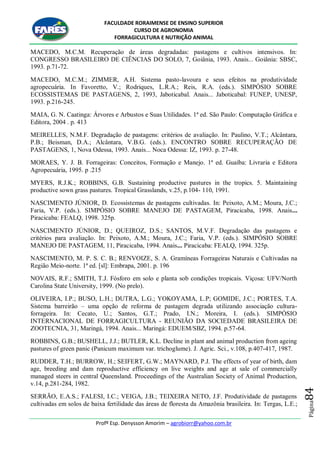 FACULDADE RORAIMENSE DE ENSINO SUPERIOR
CURSO DE AGRONOMIA
FORRAGICULTURA E NUTRIÇÃO ANIMAL
Profº Esp. Denysson Amorim – agrobiorr@yahoo.com.br
Página84
MACEDO, M.C.M. Recuperação de áreas degradadas: pastagens e cultivos intensivos. In:
CONGRESSO BRASILEIRO DE CIÊNCIAS DO SOLO, 7, Goiânia, 1993. Anais... Goiânia: SBSC,
1993. p.71-72.
MACEDO, M.C.M.; ZIMMER, A.H. Sistema pasto-lavoura e seus efeitos na produtividade
agropecuária. In Favoretto, V.; Rodriques, L.R.A.; Reis, R.A. (eds.). SIMPÓSIO SOBRE
ECOSSISTEMAS DE PASTAGENS, 2, 1993, Jaboticabal. Anais... Jaboticabal: FUNEP, UNESP,
1993. p.216-245.
MAIA, G. N. Caatinga: Árvores e Arbustos e Suas Utilidades. 1ª ed. São Paulo: Computação Gráfica e
Editora, 2004 . p. 413
MEIRELLES, N.M.F. Degradação de pastagens: critérios de avaliação. In: Paulino, V.T.; Alcântara,
P.B.; Beisman, D.A.; Alcântara, V.B.G. (eds.). ENCONTRO SOBRE RECUPERAÇÃO DE
PASTAGENS, 1, Nova Odessa, 1993. Anais... Noca Odessa: IZ, 1993. p. 27-48.
MORAES, Y. J. B. Forrageiras: Conceitos, Formação e Manejo. 1ª ed. Guaíba: Livraria e Editora
Agropecuária, 1995. p .215
MYERS, R.J.K.; ROBBINS, G.B. Sustaining productive pastures in the tropics. 5. Maintaining
productive sown grass pastures. Tropical Grasslands, v.25, p.104- 110, 1991.
NASCIMENTO JÚNIOR, D. Ecossistemas de pastagens cultivadas. In: Peixoto, A.M.; Moura, J.C.;
Faria, V.P. (eds.). SIMPÓSIO SOBRE MANEJO DE PASTAGEM, Piracicaba, 1998. Anais...
Piracicaba: FEALQ, 1998. 325p.
NASCIMENTO JÚNIOR, D.; QUEIROZ, D.S.; SANTOS, M.V.F. Degradação das pastagens e
critérios para avaliação. In: Peixoto, A.M.; Moura, J.C.; Faria, V.P. (eds.). SIMPÓSIO SOBRE
MANEJO DE PASTAGEM, 11, Piracicaba, 1994. Anais... Piracicaba: FEALQ, 1994. 325p.
NASCIMENTO, M. P. S. C. B.; RENVOIZE, S. A. Gramíneas Forrageiras Naturais e Cultivadas na
Região Meio-norte. 1ª ed. [sl]: Embrapa, 2001. p. 196
NOVAIS, R.F.; SMITH, T.J. Fósforo em solo e planta sob condições tropicais. Viçosa: UFV/North
Carolina State University, 1999. (No prelo).
OLIVEIRA, I.P.; BUSO, L.H.; DUTRA, L.G.; YOKOYAMA, L.P; GOMIDE, J.C.; PORTES, T.A.
Sistema barreirão – uma opção de reforma de pastagem degrada utilizando associação cultura-
forrageira. In: Cecato, U.; Santos, G.T.; Prado, I.N.; Moreira, I. (eds.). SIMPÓSIO
INTERNACIONAL DE FORRAGICULTURA - REUNIÃO DA SOCIEDADE BRASILEIRA DE
ZOOTECNIA, 31, Maringá, 1994. Anais... Maringá: EDUEM/SBZ, 1994. p.57-64.
ROBBINS, G.B.; BUSHELL, J.J.; BUTLER, K.L. Decline in plant and animal production from ageing
pastures of green panic (Panicum maximum var. trichoglume). J. Agric. Sci., v.108, p.407-417, 1987.
RUDDER, T.H.; BURROW, H.; SEIFERT, G.W.; MAYNARD, P.J. The effects of year of birth, dam
age, breeding and dam reproductive efficiency on live weights and age at sale of commercially
managed steers in central Queensland. Proceedings of the Australian Society of Animal Production,
v.14, p.281-284, 1982.
SERRÃO, E.A.S.; FALESI, I.C.; VEIGA, J.B.; TEIXEIRA NETO, J.F. Produtividade de pastagens
cultivadas em solos de baixa fertilidade das áreas de floresta da Amazônia brasileira. In: Tergas, L.E.;
 