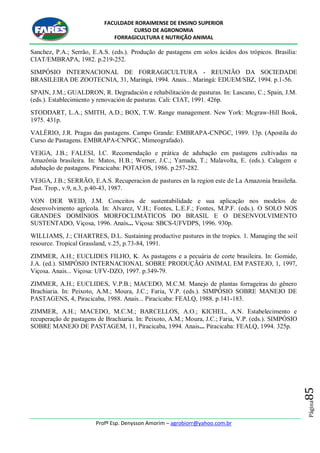FACULDADE RORAIMENSE DE ENSINO SUPERIOR
CURSO DE AGRONOMIA
FORRAGICULTURA E NUTRIÇÃO ANIMAL
Profº Esp. Denysson Amorim – agrobiorr@yahoo.com.br
Página85
Sanchez, P.A.; Serrão, E.A.S. (eds.). Produção de pastagens em solos ácidos dos trópicos. Brasília:
CIAT/EMBRAPA, 1982. p.219-252.
SIMPÓSIO INTERNACIONAL DE FORRAGICULTURA - REUNIÃO DA SOCIEDADE
BRASILEIRA DE ZOOTECNIA, 31, Maringá, 1994. Anais... Maringá: EDUEM/SBZ, 1994. p.1-56.
SPAIN, J.M.; GUALDRON, R. Degradación e rehabilitación de pasturas. In: Lascano, C.; Spain, J.M.
(eds.). Establecimiento y renovación de pasturas. Cali: CIAT, 1991. 426p.
STODDART, L.A.; SMITH, A.D.; BOX, T.W. Range management. New York: Mcgraw-Hill Book,
1975. 431p.
VALÉRIO, J.R. Pragas das pastagens. Campo Grande: EMBRAPA-CNPGC, 1989. 13p. (Apostila do
Curso de Pastagens. EMBRAPA-CNPGC, Mimeografado).
VEIGA, J.B.; FALESI, I.C. Recomendação e prática de adubação em pastagens cultivadas na
Amazônia brasileira. In: Matos, H.B.; Werner, J.C.; Yamada, T.; Malavolta, E. (eds.). Calagem e
adubação de pastagens. Piracicaba: POTAFOS, 1986. p.257-282.
VEIGA, J.B.; SERRÃO, E.A.S. Recuperacion de pastures en la region este de La Amazonia brasileña.
Past. Trop., v.9, n.3, p.40-43, 1987.
VON DER WEID, J.M. Conceitos de sustentabilidade e sua aplicação nos modelos de
desenvolvimento agrícola. In: Alvarez, V.H.; Fontes, L.E.F.; Fontes, M.P.F. (eds.). O SOLO NOS
GRANDES DOMÍNIOS MORFOCLIMÁTICOS DO BRASIL E O DESENVOLVIMENTO
SUSTENTADO, Viçosa, 1996. Anais... Viçosa: SBCS-UFVDPS, 1996. 930p.
WILLIAMS, J.; CHARTRES, D.L. Sustaining productive pastures in the tropics. 1. Managing the soil
resource. Tropical Grassland, v.25, p.73-84, 1991.
ZIMMER, A.H.; EUCLIDES FILHO, K. As pastagens e a pecuária de corte brasileira. In: Gomide,
J.A. (ed.). SIMPÓSIO INTERNACIONAL SOBRE PRODUÇÃO ANIMAL EM PASTEJO, 1, 1997,
Viçosa. Anais... Viçosa: UFV-DZO, 1997. p.349-79.
ZIMMER, A.H.; EUCLIDES, V.P.B.; MACEDO, M.C.M. Manejo de plantas forrageiras do gênero
Brachiaria. In: Peixoto, A.M.; Moura, J.C.; Faria, V.P. (eds.). SIMPÓSIO SOBRE MANEJO DE
PASTAGENS, 4, Piracicaba, 1988. Anais... Piracicaba: FEALQ, 1988. p.141-183.
ZIMMER, A.H.; MACEDO, M.C.M.; BARCELLOS, A.O.; KICHEL, A.N. Estabelecimento e
recuperação de pastagens de Brachiaria. In: Peixoto, A.M.; Moura, J.C.; Faria, V.P. (eds.). SIMPÓSIO
SOBRE MANEJO DE PASTAGEM, 11, Piracicaba, 1994. Anais... Piracicaba: FEALQ, 1994. 325p.
 