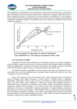 FACULDADE RORAIMENSE DE ENSINO SUPERIOR
CURSO DE AGRONOMIA
FORRAGICULTURA E NUTRIÇÃO ANIMAL
Profº Esp. Denysson Amorim – agrobiorr@yahoo.com.br
Página9
baixas diminuem a capacidade da raiz de extrair água e minerais do solo, pois aumenta a velocidade da
água, dificultando sua movimentação no perfil do solo. Outro fator de essencial importância é que as
baixas temperaturas limitam o crescimento do sistema radicular em gramíneas C4, o que explica a
baixa produção da maioria das gramíneas tropicais no inverno (mesmo sob irrigação). Já as gramíneas
temperadas e leguminosas (plantas C3) respondem muito bem à irrigação no período do inverno (aveia
e alfafa, por exemplo).
5.5. Crescimento e desfolha
Evangelista e Rocha (1996) comentam que o crescimento inicial de uma planta forrageira é
lento, utilizando-se apenas de suas reservas e, a medida que aumenta a folhagem (células clorofiladas),
aumentam rapidamente o crescimento, até chegar a um máximo. Após atingir o estádio de maturação
ocorre um decréscimo no ganho em peso e o crescimento diminui até cessar de todo.
Nas plantas forrageiras a capacidade de rebrotar aparece como fator mais importante do que o
crescimento inicial, pois é essa habilidade que irá garantir à planta condições de sobreviver aos cortes
e/ou pastejos a que será submetida.
Harris, 1978 (citado por Corsi & Nascimento Júnior, 1994), apontou que para se ter idéia do
efeito da desfolha sobre plantas forrageiras é preciso definir a desfolha quanto à freqüência,
intensidade, uniformidade e época em que ela ocorre, em relação ao estágio de desenvolvimento da
planta. Esse autor define como “freqüência” o intervalo de tempo entre desfolhas sucessivas e
“intensidade” como um tempo que se confunde com severidade, período de utilização da pastagem ou
duração da desfolha, altura de pastejo e corte, índice de área foliar remanescente e reservas de
carboidratos. Em resumo, a “intensidade” representa a proporção e o estágio fisiológico da planta ou
parte dela que foi removida pelo pastejo. “Uniformidade” refere-se à proporção das partes da planta
que foi removida pelo pastejo e confunde-se com o grau de seletividade que os animais exercem sobre
partes das plantas ou sobre espécies quando em pastejo e “época” define o estágio de desenvolvimento
da planta e a época do ano em que a desfolhação ocorreu.
 