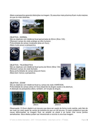 © Todos os direitos reservados – 2007 - Fernando Martins - www.hspro.com.br – 3
a
Edição. Página: 9
Altera a perspectiva gerando distorções na imagem. Os assuntos mais próximos ficam muito maiores
do que os mais distantes.
OBJETIVA - NORMAL
São as objetivas com distância focal aproximada de 50mm (filme 135);
Oferecem campo de visão análogo ao olho humano;
Profundidade de campo moderada (área em foco);
Altera muito pouco a perspectiva.
OBJETIVA - TELEOBJETIVA
São as objetivas com distância focal acima de 55mm (filme 135);
Oferecem campo de visão fechado;
Baixa profundidade de campo (área em foco);
Altera bem menos a perspectiva.
OBJETIVA - ZOOM
São as objetivas com distância focal ou campo de visão VARIÁVEIS;
Profundidade de campo (área em foco) depende do ângulo usado e da abertura;
A distorção de perspectiva altera, também, em função do ângulo.
28mm 200mm
Observação: O Zoom digital é um recurso que deve ser usado de forma muito restrita, pelo fato de
ser mais um mero apelo de venda da indústria do que um útil recurso. O maior problema é que ele
causa deformações na imagem final, ao ampliar os pixels e ao tentar criar novos pontos
semelhantes. Seus efeitos podem ser irreversíveis e nocivos à uma boa imagem.
 