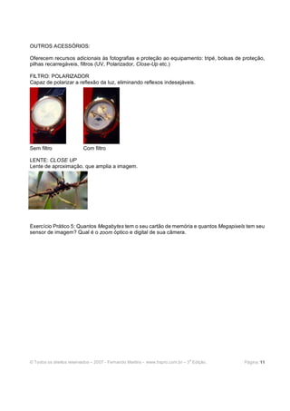 © Todos os direitos reservados – 2007 - Fernando Martins - www.hspro.com.br – 3
a
Edição. Página: 11
OUTROS ACESSÓRIOS:
Oferecem recursos adicionais às fotografias e proteção ao equipamento: tripé, bolsas de proteção,
pilhas recarregáveis, filtros (UV, Polarizador, Close-Up etc.)
FILTRO: POLARIZADOR
Capaz de polarizar a reflexão da luz, eliminando reflexos indesejáveis.
Sem filtro Com filtro
LENTE: CLOSE UP
Lente de aproximação, que amplia a imagem.
Exercício Prático 5: Quantos Megabytes tem o seu cartão de memória e quantos Megapixels tem seu
sensor de imagem? Qual é o zoom óptico e digital de sua câmera.
 