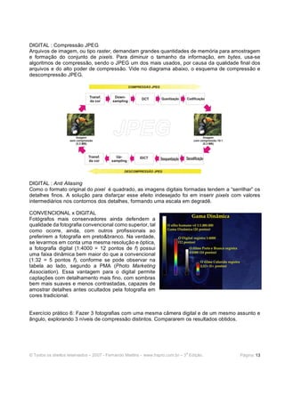 © Todos os direitos reservados – 2007 - Fernando Martins - www.hspro.com.br – 3
a
Edição. Página: 13
DIGITAL : Compressão JPEG
Arquivos de imagem, ou tipo raster, demandam grandes quantidades de memória para amostragem
e formação do conjunto de pixels. Para diminuir o tamanho da informação, em bytes, usa-se
algoritmos de compressão, sendo o JPEG um dos mais usados, por causa da qualidade final dos
arquivos e do alto poder de compressão. Vide no diagrama abaixo, o esquema de compressão e
descompressão JPEG.
DIGITAL : Anti Aliasing
Como o formato original do pixel é quadrado, as imagens digitais formadas tendem a “serrilhar” os
detalhes finos. A solução para disfarçar esse efeito indesejado foi em inserir pixels com valores
intermediários nos contornos dos detalhes, formando uma escala em degradê.
CONVENCIONAL x DIGITAL
Fotógrafos mais conservadores ainda defendem a
qualidade da fotografia convencional como superior, tal
como ocorre, ainda, com outros profissionais ao
preferirem a fotografia em preto&branco. Na verdade,
se levarmos em conta uma mesma resolução e óptica,
a fotografia digital (1:4000 = 12 pontos de f) possui
uma faixa dinâmica bem maior do que a convencional
(1:32 = 5 pontos f), conforme se pode observar na
tabela ao lado, segundo a PMA (Photo Marketing
Association). Essa vantagem para o digital permite
captações com detalhamento mais fino, com sombras
bem mais suaves e menos contrastadas, capazes de
amostrar detalhes antes ocultados pela fotografia em
cores tradicional.
Exercício prático 6: Fazer 3 fotografias com uma mesma câmera digital e de um mesmo assunto e
ângulo, explorando 3 níveis de compressão distintos. Compararem os resultados obtidos.
 