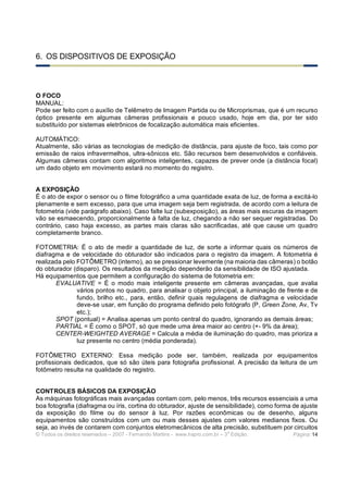 © Todos os direitos reservados – 2007 - Fernando Martins - www.hspro.com.br – 3
a
Edição. Página: 14
6. OS DISPOSITIVOS DE EXPOSIÇÃO
O FOCO
MANUAL:
Pode ser feito com o auxílio de Telêmetro de Imagem Partida ou de Microprismas, que é um recurso
óptico presente em algumas câmeras profissionais e pouco usado, hoje em dia, por ter sido
substituído por sistemas eletrônicos de focalização automática mais eficientes.
AUTOMÁTICO:
Atualmente, são várias as tecnologias de medição de distância, para ajuste de foco, tais como por
emissão de raios infravermelhos, ultra-sônicos etc. São recursos bem desenvolvidos e confiáveis.
Algumas câmeras contam com algoritmos inteligentes, capazes de prever onde (a distância focal)
um dado objeto em movimento estará no momento do registro.
A EXPOSIÇÃO
É o ato de expor o sensor ou o filme fotográfico a uma quantidade exata de luz, de forma a excitá-lo
plenamente e sem excesso, para que uma imagem seja bem registrada, de acordo com a leitura de
fotometria (vide parágrafo abaixo). Caso falte luz (subexposição), as áreas mais escuras da imagem
vão se esmaecendo, proporcionalmente à falta de luz, chegando a não ser sequer registradas. Do
contrário, caso haja excesso, as partes mais claras são sacrificadas, até que cause um quadro
completamente branco.
FOTOMETRIA: É o ato de medir a quantidade de luz, de sorte a informar quais os números de
diafragma e de velocidade do obturador são indicados para o registro da imagem. A fotometria é
realizada pelo FOTÔMETRO (interno), ao se pressionar levemente (na maioria das câmeras) o botão
do obturador (disparo). Os resultados da medição dependerão da sensibilidade de ISO ajustada.
Há equipamentos que permitem a configuração do sistema de fotometria em:
EVALUATIVE = É o modo mais inteligente presente em câmeras avançadas, que avalia
vários pontos no quadro, para analisar o objeto principal, a iluminação de frente e de
fundo, brilho etc., para, então, definir quais regulagens de diafragma e velocidade
deve-se usar, em função do programa definido pelo fotógrafo (P, Green Zone, Av, Tv
etc.);
SPOT (pontual) = Analisa apenas um ponto central do quadro, ignorando as demais áreas;
PARTIAL = É como o SPOT, só que mede uma área maior ao centro (+- 9% da área);
CENTER-WEIGHTED AVERAGE = Calcula a média de iluminação do quadro, mas prioriza a
luz presente no centro (média ponderada).
FOTÔMETRO EXTERNO: Essa medição pode ser, também, realizada por equipamentos
profissionais dedicados, que só são úteis para fotografia profissional. A precisão da leitura de um
fotômetro resulta na qualidade do registro.
CONTROLES BÁSICOS DA EXPOSIÇÃO
As máquinas fotográficas mais avançadas contam com, pelo menos, três recursos essenciais a uma
boa fotografia (diafragma ou íris, cortina do obturador, ajuste de sensibilidade), como forma de ajuste
da exposição do filme ou do sensor à luz. Por razões econômicas ou de desenho, alguns
equipamentos são construídos com um ou mais desses ajustes com valores medianos fixos. Ou
seja, ao invés de contarem com conjuntos eletromecânicos de alta precisão, substituem por circuitos
 