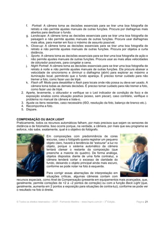 © Todos os direitos reservados – 2007 - Fernando Martins - www.hspro.com.br – 3
a
Edição. Página: 21
f. Portrait: A câmera toma as decisões essenciais para se tirar uma boa fotografia de
retrato e não permite ajustes manuais de outras funções. Procura por diafragmas mais
abertos para desfocar o fundo.
g. Landscape: A câmera toma as decisões essenciais para se tirar uma boa fotografia de
paisagem e não permite ajustes manuais de outras funções. Procura usar diafragmas
mais altos, para manter em foco o máximo de assunto possível.
h. Close-up: A câmera toma as decisões essenciais para se tirar uma boa fotografia de
retrato e não permite ajustes manuais de outras funções. Procura por objetos a curta
distância.
i. Sports: A câmera toma as decisões essenciais para se tirar uma boa fotografia de ação e
não permite ajustes manuais de outras funções. Procura usar as mais altas velocidades
de obturador possíveis, para congelar a cena.
j. Night Portrait: A câmera toma as decisões essenciais para se tirar uma boa fotografia de
retrato à noite e não permite ajustes manuais de outras funções. Ela procura abaixar a
velocidade de sincronismo e diminuir o diafragma (abrir) para explorar ao máximo a
iluminação local, permitindo que o fundo apareça. É preciso tomar cuidado para não
tremer a foto, como fazer uso de tripé.
k. Flash off: Modo para desabilitar o flash para locais onde não possa ou deva ser usado. A
câmera toma todas as demais decisões. É preciso tomar cuidado para não tremer a foto,
como fazer uso de tripé.
2. Aperte, levemente, o obturador e verifique se o Led indicador de condição de foco e de
exposição sinaliza como situação positiva (aceso, sem piscar), caso contrário, verifique o
problema no manual da câmera e trate-o.
3. Ajuste os itens restantes, caso necessário (ISO, resolução da foto, balanço de branco etc.).
4. Recomponha a foto.
5. Dispare.
COMPENSAÇÃO OU BACK LIGHT
Praticamente, todos os recursos automáticos falham, por mais precisos que sejam os sensores de
distância e de fotometria. Isso ocorre porque, na verdade, a câmera, por mais que seu programa se
esforce, não sabe, exatamente, qual é o objetivo do fotógrafo.
Em composições com predominância de cores
escuras, caso o fotógrafo queira registrar um pequeno
objeto claro, haverá a tendência de “estourar” a luz no
objeto, porque o sistema automático da câmera
tentará clarear o restante da composição (que
preenche a maioria do quadro). De forma análoga,
objetos dispostos diante de uma forte contraluz, a
câmera tenderá cortar o excesso de claridade do
fundo, deixando o objeto principal ainda mais escuro,
conforme se pode notar na foto à esquerda.
Para corrigir essas aberrações de interpretação em
situações críticas, algumas câmeras contam com
recursos especiais, como Anel de Compensação (presente em equipamentos mais avançados, que,
geralmente, permite correções de +2 a –2 pontos de correção) ou com a função Back Light (que,
geralmente, aumenta em 2 pontos a exposição para situações de contra-luz), conforme se pode ver
o resultado na foto à direita.
 