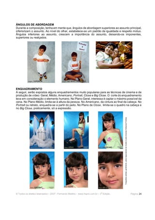 © Todos os direitos reservados – 2007 - Fernando Martins - www.hspro.com.br – 3
a
Edição. Página: 24
ÂNGULOS DE ABORDAGEM
Durante a composição, tenha em mente que, ângulos de abordagem superiores ao assunto principal,
inferiorizam o assunto. Ao nível do olhar, estabelece-se um padrão de igualdade e respeito mútuo.
Ângulos inferiores ao assunto, crescem a importância do assunto, deixando-os imponentes,
superiores ou realçados.
ENQUADRAMENTO
A seguir, serão expostos alguns enquadramentos muito populares para as técnicas de cinema e de
produção de vídeo: Geral, Médio, Americano, Portrait, Close e Big Close. O corte do enquadramento
leva em consideração o elemento humano. No Plano Geral, interessa é captar o máximo possível da
cena. No Plano Médio, limita-se à altura da pessoa. No Americano, da cintura ao final da cabeça. No
Portrait ou retrato, enquadra-se a partir do peito. No Plano de Close, limita-se o quadro na cabeça e
no Big Close, praticamente, só a expressão.
Fotografiascedidas,gentilmente,pelosresponsáveisdamodeloepelaempresaHollywoodFotótica.
 