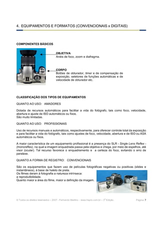 © Todos os direitos reservados – 2007 - Fernando Martins - www.hspro.com.br – 3
a
Edição. Página: 7
4. EQUIPAMENTOS E FORMATOS (CONVENCIONAIS x DIGITAIS)
COMPONENTES BÁSICOS
CLASSIFICAÇÃO DOS TIPOS DE EQUIPAMENTOS
QUANTO AO USO: AMADORES
Dotada de recursos automáticos para facilitar a vida do fotógrafo, tais como foco, velocidade,
abertura e ajuste de ISO automáticos ou fixos.
São muito limitadas.
QUANTO AO USO: PROFISSIONAIS
Uso de recursos manuais e automáticos, respectivamente, para oferecer controle total da exposição
e para facilitar a vida do fotógrafo, tais como ajustes de foco, velocidade, abertura e de ISO ou ASA
automáticos ou fixos.
A maior característica de um equipamento profissional é a presença do SLR - Single Lens Reflex -
(monoreflex), na qual a imagem enquadrada passa pela objetiva e chega, por meio de espelhos, até
visor (ocular). Tal recurso favorece o enquadramento e a certeza do foco, evitando o erro de
paralaxe.
QUANTO A FORMA DE REGISTRO: CONVENCIONAIS
São os equipamentos que fazem uso de películas fotográficas negativas ou positivas (slides e
instantâneos), à base de haleto de prata.
Os filmes deram à fotografia a natureza intrínseca:
a reprodutibilidade.
Quanto maior a área do filme, maior a definição da imagem.
OBJETIVA
Anéis de foco, zoom e diafragma.
CORPO
Botões de obturador, timer e de compensação de
exposição, seletores de funções automáticas e de
velocidade de obturador etc.
 