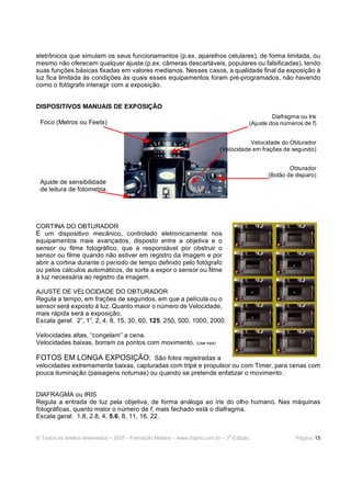 © Todos os direitos reservados – 2007 - Fernando Martins - www.hspro.com.br – 3
a
Edição. Página: 15
eletrônicos que simulam os seus funcionamentos (p.ex. aparelhos celulares), de forma limitada, ou
mesmo não oferecem qualquer ajuste (p.ex. câmeras descartáveis, populares ou falsificadas), tendo
suas funções básicas fixadas em valores medianos. Nesses casos, a qualidade final da exposição à
luz fica limitada às condições às quais esses equipamentos foram pré-programados, não havendo
como o fotógrafo interagir com a exposição.
DISPOSITIVOS MANUAIS DE EXPOSIÇÃO
CORTINA DO OBTURADOR
É um dispositivo mecânico, controlado eletronicamente nos
equipamentos mais avançados, disposto entre a objetiva e o
sensor ou filme fotográfico, que é responsável por obstruir o
sensor ou filme quando não estiver em registro da imagem e por
abrir a cortina durante o período de tempo definido pelo fotógrafo
ou pelos cálculos automáticos, de sorte a expor o sensor ou filme
à luz necessária ao registro da imagem.
AJUSTE DE VELOCIDADE DO OBTURADOR
Regula a tempo, em frações de segundos, em que a película ou o
sensor será exposto à luz. Quanto maior o número de Velocidade,
mais rápida será a exposição.
Escala geral: 2”, 1”, 2, 4, 8, 15, 30, 60, 125, 250, 500, 1000, 2000.
Velocidades altas, “congelam” a cena.
Velocidades baixas, borram os pontos com movimento. (Usar tripé)
FOTOS EM LONGA EXPOSIÇÃO: São fotos registradas a
velocidades extremamente baixas, capturadas com tripé e propulsor ou com Timer, para cenas com
pouca iluminação (paisagens noturnas) ou quando se pretende enfatizar o movimento.
DIAFRAGMA ou IRIS
Regula a entrada de luz pela objetiva, de forma análoga ao íris do olho humano. Nas máquinas
fotográficas, quanto maior o número de f, mais fechado está o diafragma.
Escala geral: 1.8, 2.8, 4, 5.6, 8, 11, 16, 22.
Foco (Metros ou Feets)
Diafragma ou Iris
(Ajuste dos números de f)
Velocidade do Obturador
(Velocidade em frações de segundo)
Obturador
(Botão de disparo)
Ajuste de sensibilidade
de leitura de fotometria.
 