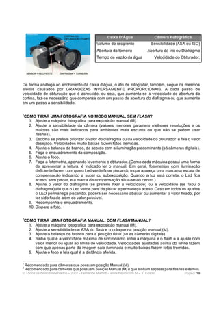 © Todos os direitos reservados – 2007 - Fernando Martins - www.hspro.com.br – 3
a
Edição. Página: 19
De forma análoga ao enchimento da caixa d’água, o ato de fotografar, também, segue os mesmos
efeitos causados por GRANDEZAS INVERSAMENTE PROPORCIONAIS. A cada passo de
velocidade de obturação que é acrescido, ou seja, que aumenta-se a velocidade de abertura da
cortina, faz-se necessário que compense com um passo de abertura do diafragma ou que aumente
em um passo a sensibilidade.
1
COMO TIRAR UMA FOTOGRAFIA NO MODO MANUAL, SEM FLASH?
1. Ajuste a máquina fotográfica para exposição manual (M).
2. Ajuste a sensibilidade da câmera (valores menores garantem melhores resoluções e os
maiores são mais indicados para ambientes mais escuros ou que não se podem usar
flashes).
3. Escolha se prefere priorizar o valor do diafragma ou da velocidade do obturador e fixe o valor
desejado. Velocidades muito baixas fazem fotos tremidas.
4. Ajuste o balanço de branco, de acordo com a iluminação predominante (só câmeras digitais).
5. Faça o enquadramento da composição.
6. Ajuste o foco.
7. Faça a fotometria, apertando levemente o obturador. (Como cada máquina possui uma forma
de apresentar a leitura, é indicado ler o manual. Em geral, fotometrias com iluminação
deficiente fazem com que o Led verde fique piscando e que apareça uma marca na escala de
compensação indicando a super ou subexposição. Quando a luz está correta, o Led fica
aceso, sem piscar, e a marca de compensação situa-se ao centro.).
8. Ajuste o valor do diafragma (se preferiu fixar a velocidade) ou a velocidade (se fixou o
diafragma) até que o Led verde pare de piscar e permaneça aceso. Caso em todos os ajustes
o LED permaneça piscando, poderá ser necessário abaixar ou aumentar o valor fixado, por
ter sido fixado além do valor possível.
9. Recomponha o enquadramento.
10. Dispare a foto.
2
COMO TIRAR UMA FOTOGRAFIA MANUAL, COM FLASH MANUAL?
1. Ajuste a máquina fotográfica para exposição manual (M).
2. Ajuste a sensibilidade de ASA do flash e o coloque na posição manual (M).
3. Ajuste o balanço de branco para a posição flash (só as câmeras digitais).
4. Saiba qual é a velocidade máxima de sincronismo entre a máquina e o flash e a ajuste com
valor menor ou igual ao limite de velocidade. Velocidades ajustadas acima do limite fazem
com que apenas parte da imagem saia iluminada e muito baixas fazem fotos tremidas.
5. Ajuste o foco e leia qual é a distância aferida.
1
Recomendado para câmeras que possuam posição Manual (M)
2
Recomendado para câmeras que possuam posição Manual (M) e que tenham sapatas para flashes externos.
Caixa D’Água Câmera Fotográfica
Volume do recipiente Sensibilidade (ASA ou ISO)
Abertura da torneira Abertura do Íris ou Diafragma
Tempo de vazão da água Velocidade do Obturador.
 