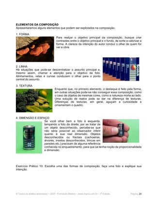© Todos os direitos reservados – 2007 - Fernando Martins - www.hspro.com.br – 3
a
Edição. Página: 25
ELEMENTOS DA COMPOSIÇÃO
Apresentaremos alguns elementos que podem ser explorados na composição.
1. FORMA
Para realçar o objetivo principal da composição, busque criar
contrastes entre o objetivo principal e o fundo, de sorte a valorizar a
forma. A clareza da intenção do autor conduz o olhar de quem for
ver a obra.
2. LINHA
Há situações que pode-se descentralizar o assunto principal e,
mesmo assim, chamar a atenção para o objetivo da foto.
Alinhamentos, retas e curvas conduzem o olhar para o ponto
central do assunto.
3. TEXTURA
Enquanto que, no primeiro elemento, o destaque é feito pela forma,
em outras situações pode-se não conseguir essa composição, como
o caso de objetos de mesmas cores, como a natureza morta ao lado.
Uma solução de realce pode se dar na diferença de texturas.
Diferenças de texturas, em geral, aguçam a curiosidade e
ornamentam o quadro.
4. DIMENSÃO E ESPAÇO
Se você olhar bem a foto à esquerda,
tampando a foto da direita, por se tratar de
um objeto desconhecido, percebe-se que
não seria possível ao observador inferir
quanto à sua real dimensão. Objetos
desconhecidos ou fractais (cachoeiras,
árvores, insetos desconhecidos, trincas em
paredes etc.) precisam de alguma referência
conhecida no enquadramento, para que se tenha noção de proporcionalidade
e dimensão.
Exercício Prático 10: Escolha uma das formas de composição, faça uma foto e explique sua
intenção.
 