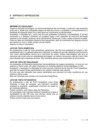 © Todos os direitos reservados – 2007 - Fernando Martins - www.hspro.com.br – 3
a
Edição. Página: 26
8 IMPRIMA E IMPRESSIONE
IMPRIMIR OU VISUALIZAR?
Graças à evolução tecnológica, os microcomputadores têm se tornado, a cada dia, mais presentes
entre nós e, desde que a fotografia chegou às telas dos micros, a qualidade, o armazenamento e a
facilidade de retoques deram novo salto para seu crescimento e popularização.
Entretanto, a fotografia tem, como uma de suas qualidades intrínsecas, a portabilidade. É de fácil
transporte e, a qualquer momento, em qualquer lugar e sem depender de nenhuma tecnologia
especial ou de energia, podemos vê-la naturalmente. Desde que, é claro, esteja impressa no papel.
Fotos em telas de computador tendem a ficar esquecidas, além de vulneráveis aos ataques comuns
dos hackers e vírus e, então, perder o fio da história.
Imprimir as fotos é necessário.
JATO DE TINTA DOMÉSTICA
As impressoras a Jato de Tinta domésticas, geralmente, não têm boa qualidade de imagem e têm
estabilidade fraca. A qualidade delas tem melhorado, à medida em que são utilizados mais cartuchos
com cores intermediárias (acima de 6 cartuchos de cores). Outras desvantagens são que os
cartuchos são muito caros e a estabilidade da imagem, na maioria, dura pouco mais de 2 anos. Não
são indicadas para impressão de fotos. São indicadas apenas para impressões de documentos.
JATO DE TINTA DE FINALIZAÇÃO
As impressões de finalização apresentam boa estabilidade de imagem (resistência +-5 anos em uso
externo) e menor custo, por serem impressas em materiais plásticos (lonas Night&day e Vinil).
Entretanto, a resolução e a fidelidade de cores são bem inferiores às de Jato de Tinta Fotográficas,
pelo fato de usarem tintas pigmentadas e por usarem materiais mais rústicos.
Por isso que são indicadas para peças publicitárias que precisam de maior resistência em uso
externo e menor custo.
Não são indicadas para substituir as impressões fotográficas.
JATO DE TINTA FOTOGRÁFICA
As impressoras a Jato de Tinta Fotográficas usam tintas
especiais à base de corantes, que oferecem excelente
qualidade e excelente estabilidade. Imprimem em papel ou
em materiais plásticos.
Podem, também, usar tintas à base de Pigmentos.
As tecnologias mais recentes oferecem resistência à água e
durabilidade de até 100 anos (uso interno), desde que se
utilizem insumos originais (pouco mais caros).
Podem imprimir fotos para uso externo.
 