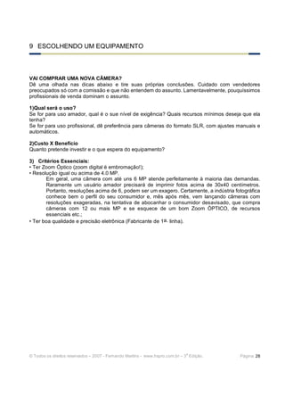 © Todos os direitos reservados – 2007 - Fernando Martins - www.hspro.com.br – 3
a
Edição. Página: 28
9 ESCOLHENDO UM EQUIPAMENTO
VAI COMPRAR UMA NOVA CÂMERA?
Dê uma olhada nas dicas abaixo e tire suas próprias conclusões. Cuidado com vendedores
preocupados só com a comissão e que não entendem do assunto. Lamentavelmente, pouquíssimos
profissionais de venda dominam o assunto.
1)Qual será o uso?
Se for para uso amador, qual é o sue nível de exigência? Quais recursos mínimos deseja que ela
tenha?
Se for para uso profissional, dê preferência para câmeras do formato SLR, com ajustes manuais e
automáticos.
2)Custo X Benefício
Quanto pretende investir e o que espera do equipamento?
3) Critérios Essenciais:
• Ter Zoom Óptico (zoom digital é embromação!);
• Resolução igual ou acima de 4.0 MP.
Em geral, uma câmera com até uns 6 MP atende perfeitamente à maioria das demandas.
Raramente um usuário amador precisará de imprimir fotos acima de 30x40 centímetros.
Portanto, resoluções acima de 6, podem ser um exagero. Certamente, a indústria fotográfica
conhece bem o perfil do seu consumidor e, mês após mês, vem lançando câmeras com
resoluções exageradas, na tentativa de abocanhar o consumidor desavisado, que compra
câmeras com 12 ou mais MP e se esquece de um bom Zoom ÓPTICO, de recursos
essenciais etc.;
• Ter boa qualidade e precisão eletrônica (Fabricante de 1a. linha).
 