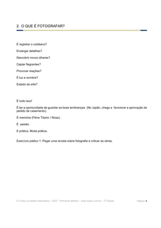 © Todos os direitos reservados – 2007 - Fernando Martins - www.hspro.com.br – 3
a
Edição. Página: 4
2. O QUE É FOTOGRAFAR?
É registrar o cotidiano?
Enxergar detalhes?
Descobrir novos olhares?
Captar flagrantes?
Provocar reações?
É luz e sombra?
Estado da arte?
É tudo isso!
É ter a oportunidade de guardar as boas lembranças (No Japão, chega a favorecer a aprovação de
pedido de casamento);
É memória (Filme Titanic / Rose);
É paixão.
E prática. Muita prática.
Exercício prático 1: Pegar uma revista sobre fotografia e criticar as obras.
 