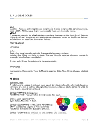 © Todos os direitos reservados – 2007 - Fernando Martins - www.hspro.com.br – 3
a
Edição. Página: 5
3. A LUZ E AS CORES
LUZ
(Aurélio) Radiação eletromagnética de comprimento de onda compreendido, aproximadamente,
entre 4.000Å e 7.800Å, capaz de provocar sensação visual num observador normal.
VISÃO
O que vemos, portanto, é a reflexão destas ondas diante de uma superfície (Luminância). As cores
(Crominância) que enxergamos acontecem porque estas ondas vibram em freqüências distintas,
após incidirem em superfícies de materiais distintos.
FONTES DE LUZ
NATURAIS:
1) Sol
Direta – Luz “dura”, com alto contraste. Boa para detalhar relevo e texturas.
Indireta – Luz difusa, com baixo contraste. Boa para fotografar pessoas (atenua as marcas de
expressão, imperfeições e rugosidades).
2) LUA – Muito tênue e demasiadamente fraca para registro.
ARTIFICIAIS:
Incandescente, Fluorescente, Vapor de Mercúrio, Vapor de Sódio, Flash (Direta, difusa ou rebatida)
etc.
AS CORES
OLHO HUMANO:
A visão humana é capaz de distinguir cores a partir do infravermelho, até o ultravioleta (as cores
visíveis no arco-íris), a partir de três pigmentos visuais dispostos nas células cones, no fundo da
retina do globo ocular (Hearn e Baker).
CORES PRIMÁRIAS (Cores puras):
POSITIVAS: RGB = Red (vermelho), Green (verde) e Blue (azul).
Gráficas usam o padrão CYMK.
Cyan, Yellow, Magenta e K-Black.
CORES SECUNDÁRIAS ou PRIMÁRIAS NEGATIVAS:
CMY = Cyan (ciano), Magenta e Yellow (amarelo).
Resultantes da mistura entre duas cores primárias.
CORES TERCIÁRIAS são formadas por uma primária e uma secundária.
 