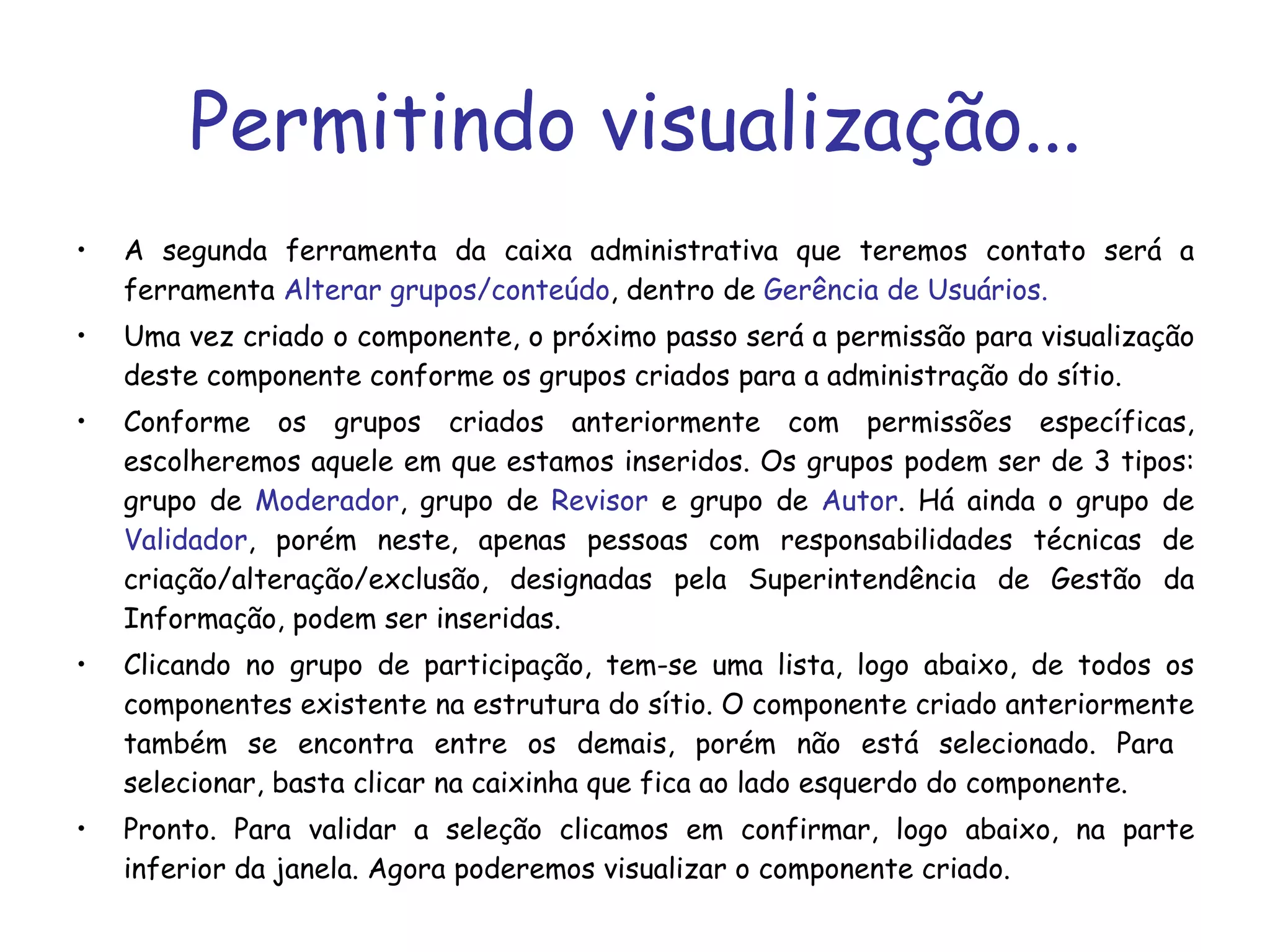 Permitindo visualização... A segunda ferramenta da caixa administrativa que teremos contato será a ferramenta  Alterar grupos/conteúdo , dentro de  Gerência de Usuários. Uma vez criado o componente, o próximo passo será a permissão para visualização deste componente conforme os grupos criados para a administração do sítio.   Conforme os grupos criados anteriormente com permissões específicas, escolheremos aquele em que estamos inseridos. Os grupos podem ser de 3 tipos: grupo de  Moderador , grupo de  Revisor  e grupo de  Autor . Há ainda o grupo de  Validador , porém neste, apenas pessoas com responsabilidades técnicas de criação/alteração/exclusão, designadas pela Superintendência de Gestão da Informação, podem ser inseridas. Clicando no grupo de participação, tem-se uma lista, logo abaixo, de todos os componentes existente na estrutura do sítio. O componente criado anteriormente também se encontra entre os demais, porém não está selecionado. Para  selecionar, basta clicar na caixinha que fica ao lado esquerdo do componente. Pronto. Para validar a seleção clicamos em confirmar, logo abaixo, na parte inferior da janela. Agora poderemos visualizar o componente criado. 