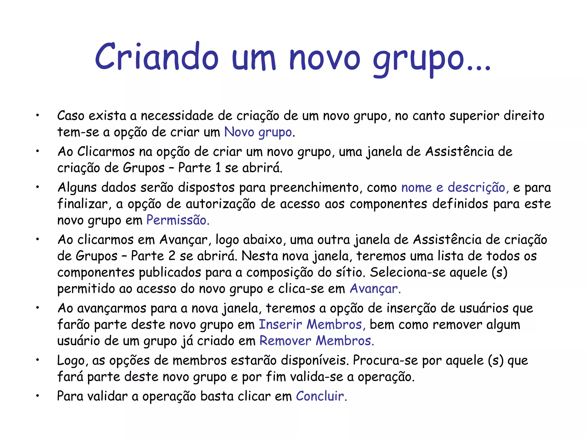 Criando um novo grupo... Caso exista a necessidade de criação de um novo grupo, no canto superior direito tem-se a opção de criar um  Novo grupo .  Ao Clicarmos na opção de criar um novo grupo, uma janela de Assistência de criação de Grupos – Parte 1 se abrirá. Alguns dados serão dispostos para preenchimento, como  nome e descrição,  e para finalizar, a opção de autorização de acesso aos componentes definidos para este novo grupo em  Permissão. Ao clicarmos em Avançar, logo abaixo, uma outra janela de Assistência de criação de Grupos – Parte 2 se abrirá. Nesta nova janela, teremos uma lista de todos os componentes publicados para a composição do sítio. Seleciona-se aquele (s) permitido ao acesso do novo grupo e clica-se em  Avançar. Ao avançarmos para a nova janela, teremos a opção de inserção de usuários que farão parte deste novo grupo em  Inserir Membros,  bem como remover algum usuário de um grupo já criado em  Remover Membros. Logo, as opções de membros estarão disponíveis. Procura-se por aquele (s) que fará parte deste novo grupo e por fim valida-se a operação. Para validar a operação basta clicar em  Concluir. 