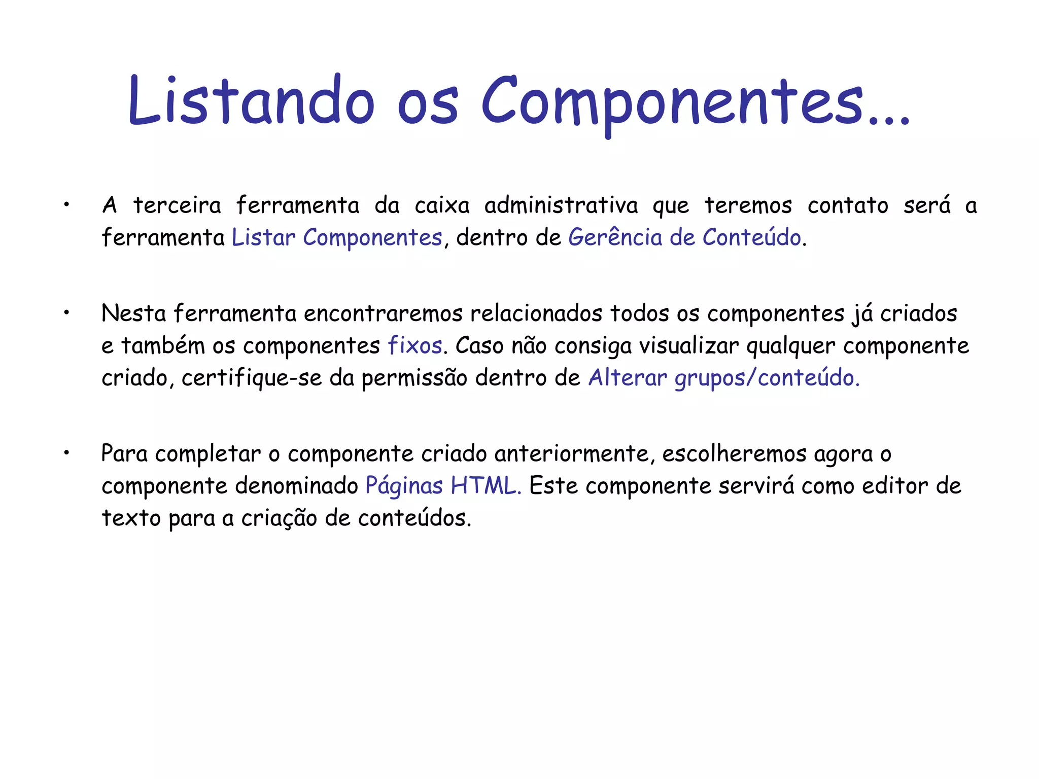 Listando os Componentes... A terceira ferramenta da caixa administrativa que teremos contato será a ferramenta  Listar Componentes , dentro de  Gerência de Conteúdo . Nesta ferramenta encontraremos relacionados todos os componentes já criados e também os componentes  fixos . Caso não consiga visualizar qualquer componente criado, certifique-se da permissão dentro de  Alterar grupos/conteúdo. Para completar o componente criado anteriormente, escolheremos agora o componente denominado  Páginas HTML.  Este componente servirá como editor de texto para a criação de conteúdos.  