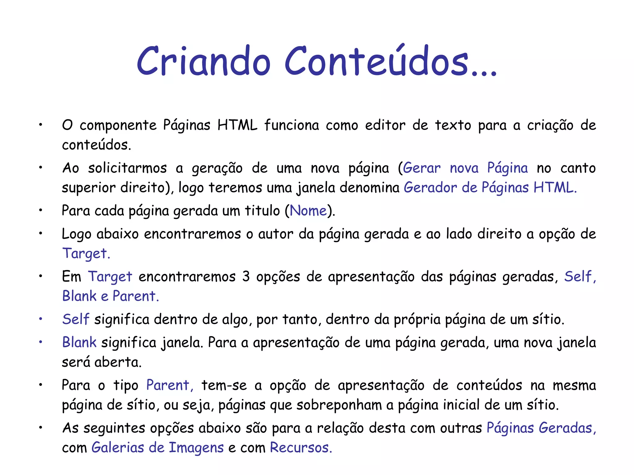 Criando Conteúdos... O componente Páginas HTML funciona como editor de texto para a criação de conteúdos.  Ao solicitarmos a geração de uma nova página ( Gerar nova Página  no canto superior direito), logo teremos uma janela denomina  Gerador de Páginas HTML. Para cada página gerada um titulo ( Nome ).  Logo abaixo encontraremos o autor da página gerada e ao lado direito a opção de  Target. Em  Target  encontraremos 3 opções de apresentação das páginas geradas,  Self, Blank e Parent. Self  significa dentro de algo, por tanto, dentro da própria página de um sítio. Blank  significa janela. Para a apresentação de uma página gerada, uma nova janela será aberta. Para o tipo  Parent,  tem-se a opção de apresentação de conteúdos na mesma página de sítio, ou seja, páginas que sobreponham a página inicial de um sítio.  As seguintes opções abaixo são para a relação desta com outras  Páginas Geradas,  com  Galerias de Imagens  e com  Recursos. 