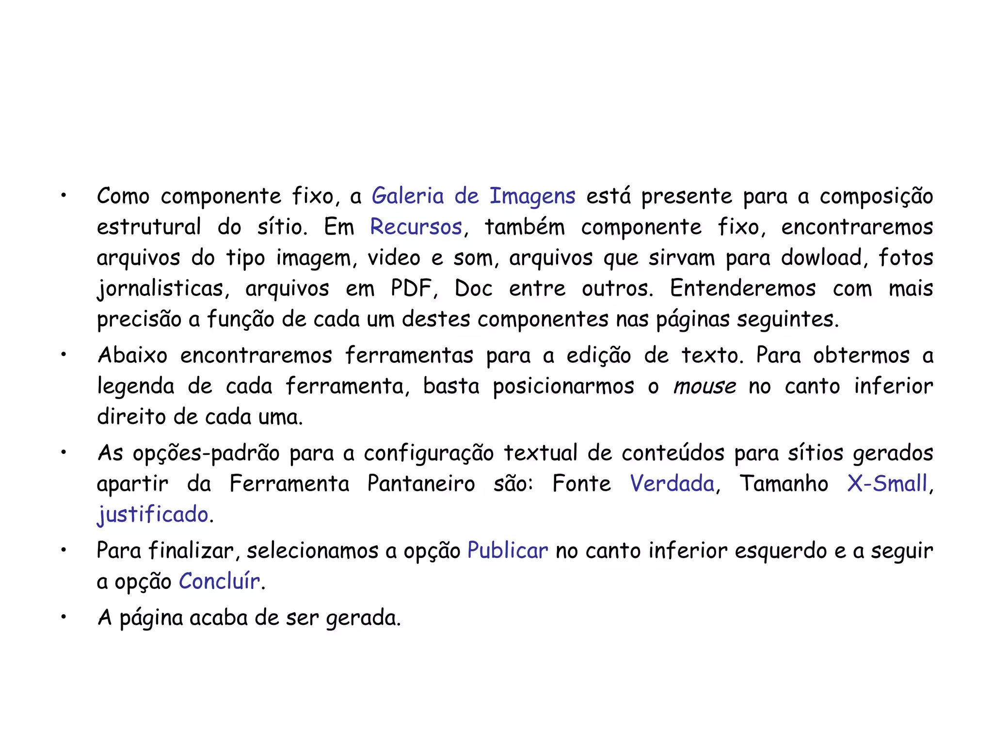 Como componente fixo, a  Galeria de Imagens  está presente para a composição estrutural do sítio. Em  Recursos , também componente fixo, encontraremos arquivos do tipo imagem, video e som, arquivos que sirvam para dowload, fotos jornalisticas, arquivos em PDF, Doc entre outros. Entenderemos com mais precisão a função de cada um destes componentes nas páginas seguintes. Abaixo encontraremos ferramentas para a edição de texto. Para obtermos a legenda de cada ferramenta, basta posicionarmos o  mouse  no canto inferior direito de cada uma.  As opções-padrão para a configuração textual de conteúdos para sítios gerados apartir da Ferramenta Pantaneiro são: Fonte  Verdada , Tamanho  X-Small ,  justificado . Para finalizar, selecionamos a opção  Publicar  no canto inferior esquerdo e a seguir a opção  Concluír . A página acaba de ser gerada. 