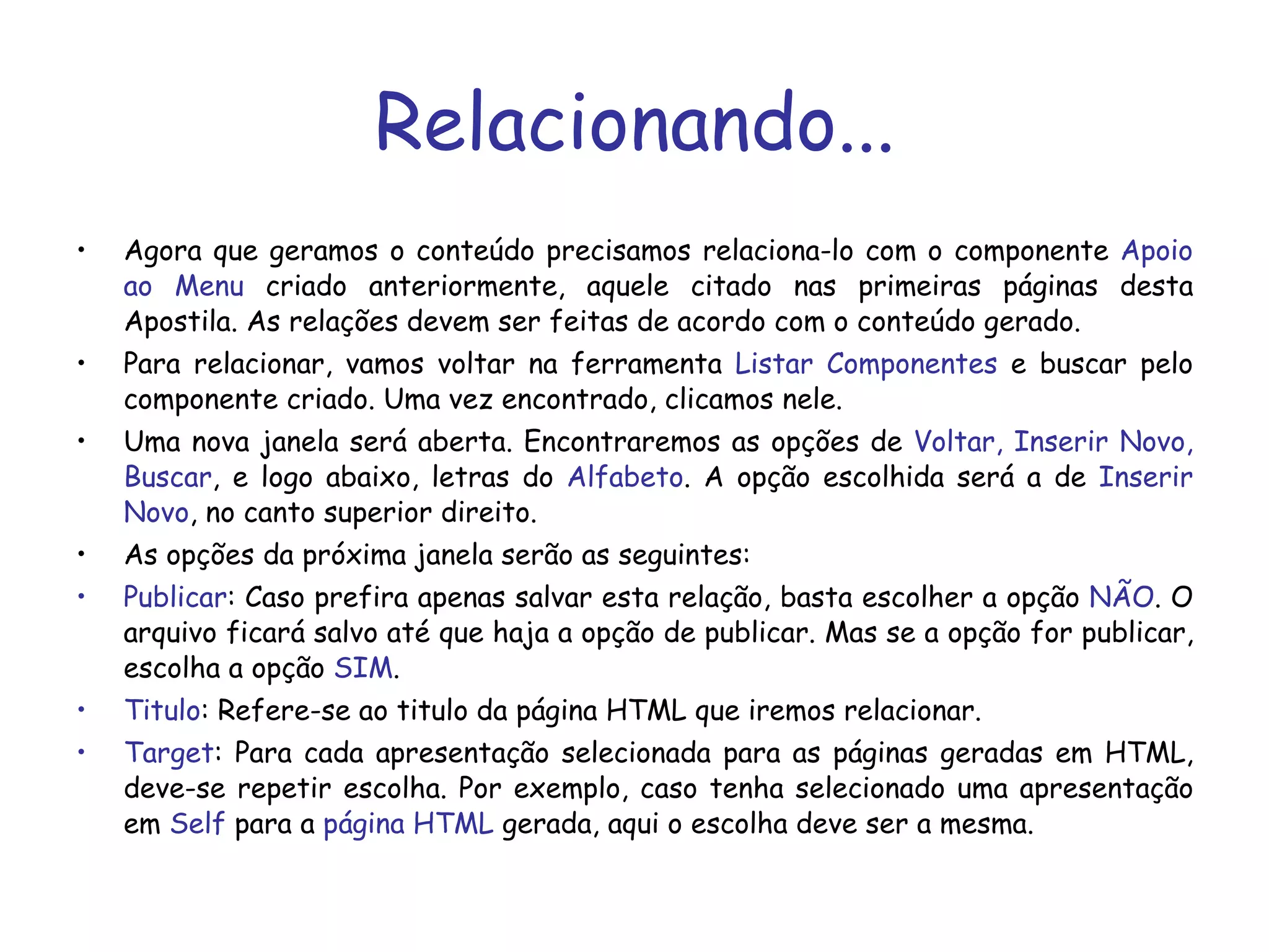 Relacionando... Agora que geramos o conteúdo precisamos relaciona-lo com o componente  Apoio ao Menu  criado anteriormente, aquele citado nas primeiras páginas desta Apostila. As relações devem ser feitas de acordo com o conteúdo gerado. Para relacionar, vamos voltar na ferramenta  Listar Componentes  e buscar pelo componente criado. Uma vez encontrado, clicamos nele. Uma nova janela será aberta. Encontraremos as opções de  Voltar, Inserir Novo, Buscar , e logo abaixo, letras do  Alfabeto . A opção escolhida será a de  Inserir Novo , no canto superior direito. As opções da próxima janela serão as seguintes:  Publicar : Caso prefira apenas salvar esta relação, basta escolher a opção  NÃO . O arquivo ficará salvo até que haja a opção de publicar. Mas se a opção for publicar, escolha a opção  SIM . Titulo : Refere-se ao titulo da página HTML que iremos relacionar. Target : Para cada apresentação selecionada para as páginas geradas em HTML, deve-se repetir escolha. Por exemplo, caso tenha selecionado uma apresentação em  Self  para a  página HTML  gerada, aqui o escolha deve ser a mesma.  