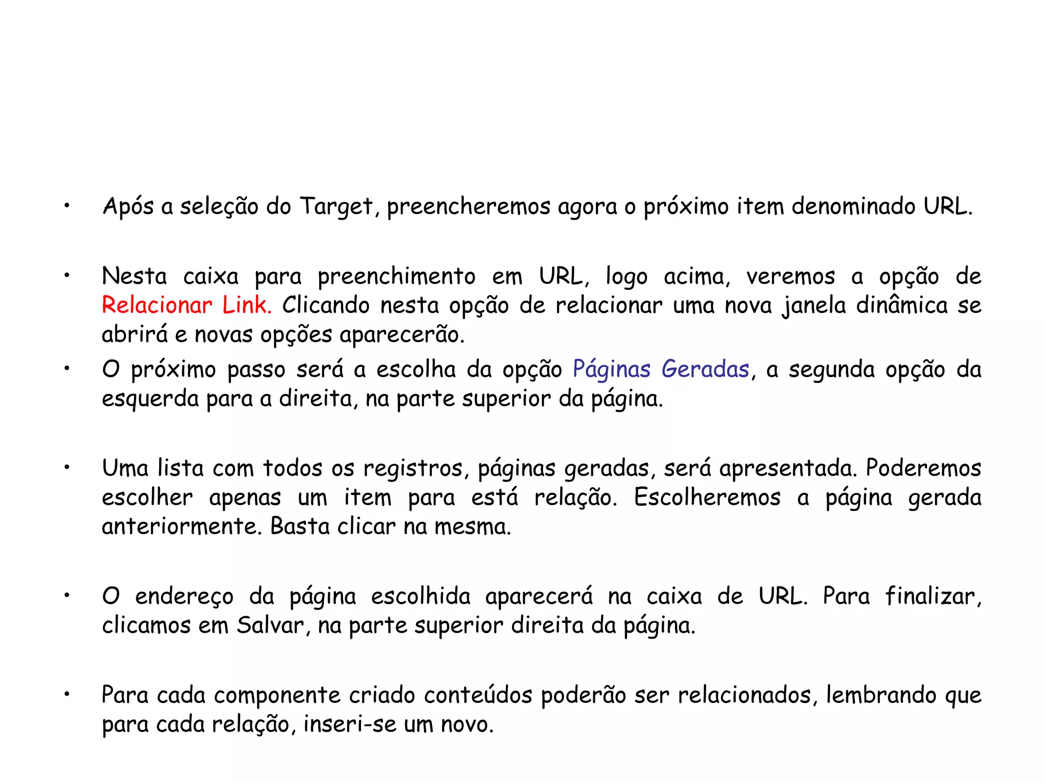Após a seleção do Target, preencheremos agora o próximo item denominado URL. Nesta caixa para preenchimento em URL, logo acima, veremos a opção de  Relacionar Link.  Clicando nesta opção de relacionar uma nova janela dinâmica se abrirá e novas opções aparecerão. O próximo passo será a escolha da opção  Páginas Geradas , a segunda opção da esquerda para a direita, na parte superior da página. Uma lista com todos os registros, páginas geradas, será apresentada. Poderemos escolher apenas um item para está relação. Escolheremos a página gerada anteriormente. Basta clicar na mesma.  O endereço da página escolhida aparecerá na caixa de URL. Para finalizar, clicamos em Salvar, na parte superior direita da página. Para cada componente criado conteúdos poderão ser relacionados, lembrando que para cada relação, inseri-se um novo. 