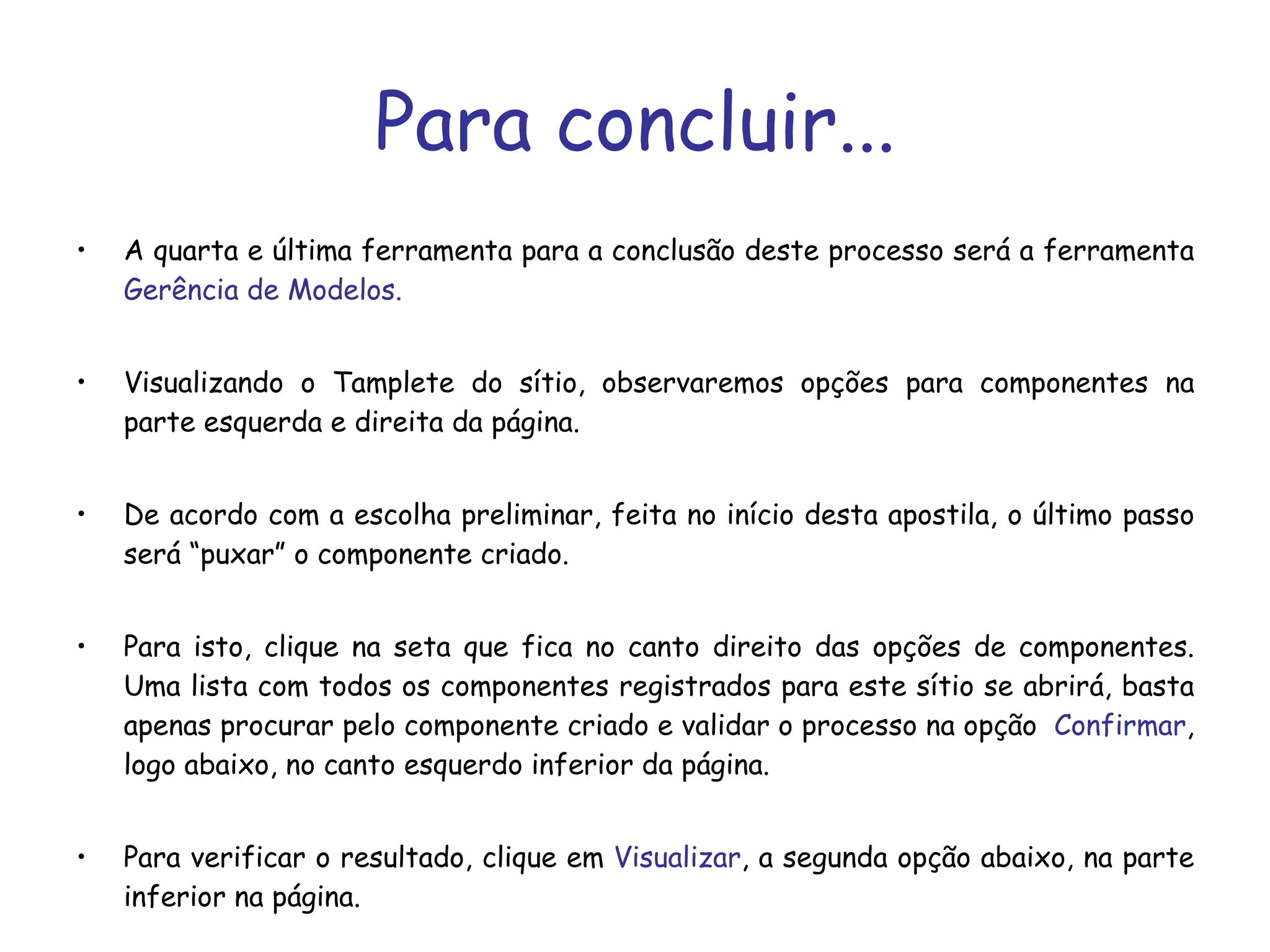 Para concluir... A quarta e última ferramenta para a conclusão deste processo será a ferramenta  Gerência de Modelos. Visualizando o Tamplete do sítio, observaremos opções para componentes na parte esquerda e direita da página. De acordo com a escolha preliminar, feita no início desta apostila, o último passo será “puxar” o componente criado. Para isto, clique na seta que fica no canto direito das opções de componentes. Uma lista com todos os componentes registrados para este sítio se abrirá, basta apenas procurar pelo componente criado e validar o processo na opção  Confirmar , logo abaixo, no canto esquerdo inferior da página.  Para verificar o resultado, clique em  Visualizar , a segunda opção abaixo, na parte inferior na página. 