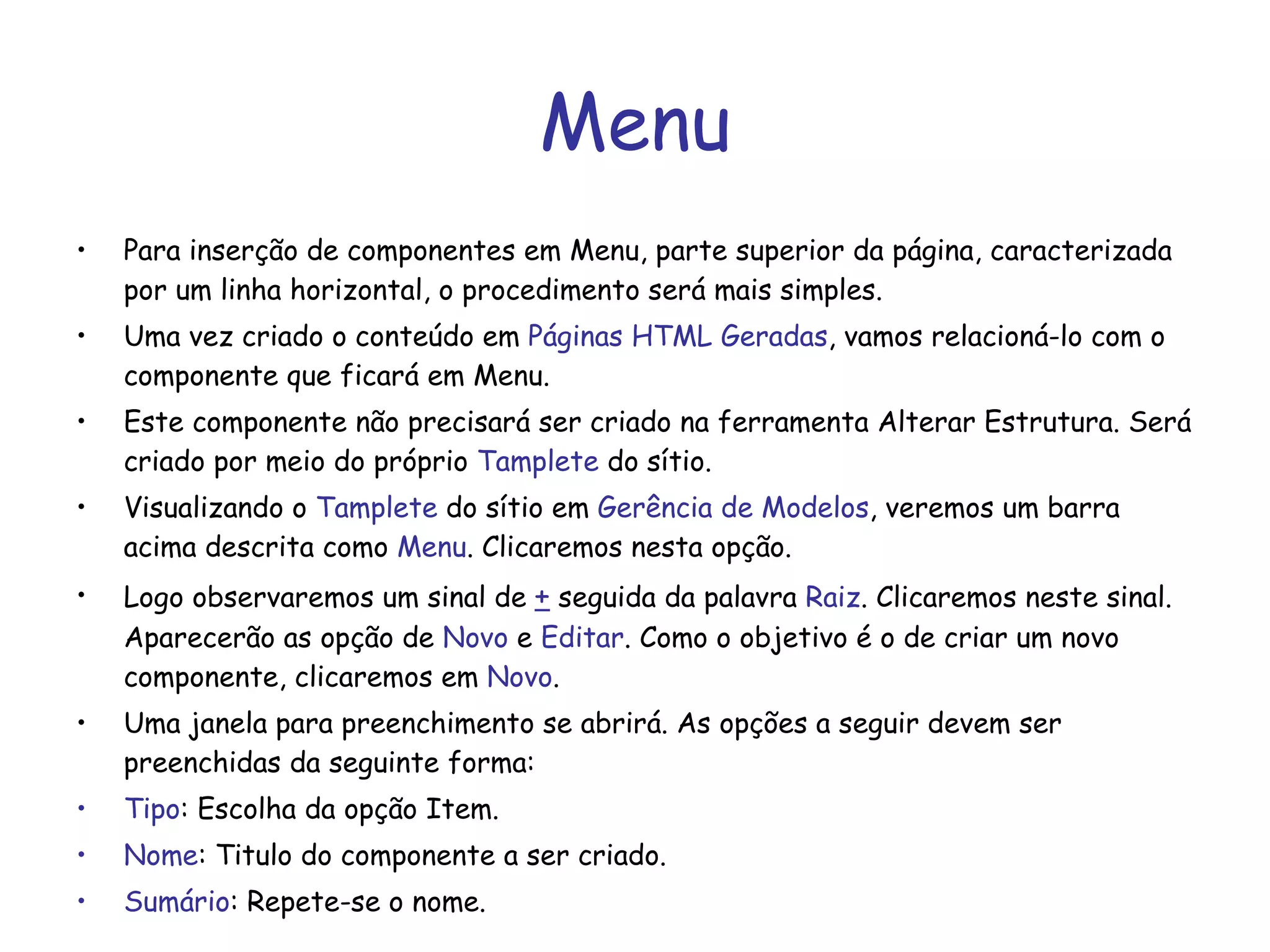 Menu Para inserção de componentes em Menu, parte superior da página, caracterizada por um linha horizontal, o procedimento será mais simples. Uma vez criado o conteúdo em  Páginas HTML Geradas , vamos relacioná-lo com o componente que ficará em Menu. Este componente não precisará ser criado na ferramenta Alterar Estrutura. Será criado por meio do próprio  Tamplete  do sítio. Visualizando o  Tamplete  do sítio em  Gerência de Modelos , veremos um barra acima descrita como  Menu . Clicaremos nesta opção. Logo observaremos um sinal de  +  seguida da palavra  Raiz . Clicaremos neste sinal. Aparecerão as opção de  Novo  e  Editar . Como o objetivo é o de criar um novo componente, clicaremos em  Novo .  Uma janela para preenchimento se abrirá. As opções a seguir devem ser preenchidas da seguinte forma: Tipo : Escolha da opção Item. Nome : Titulo do componente a ser criado. Sumário : Repete-se o nome. 