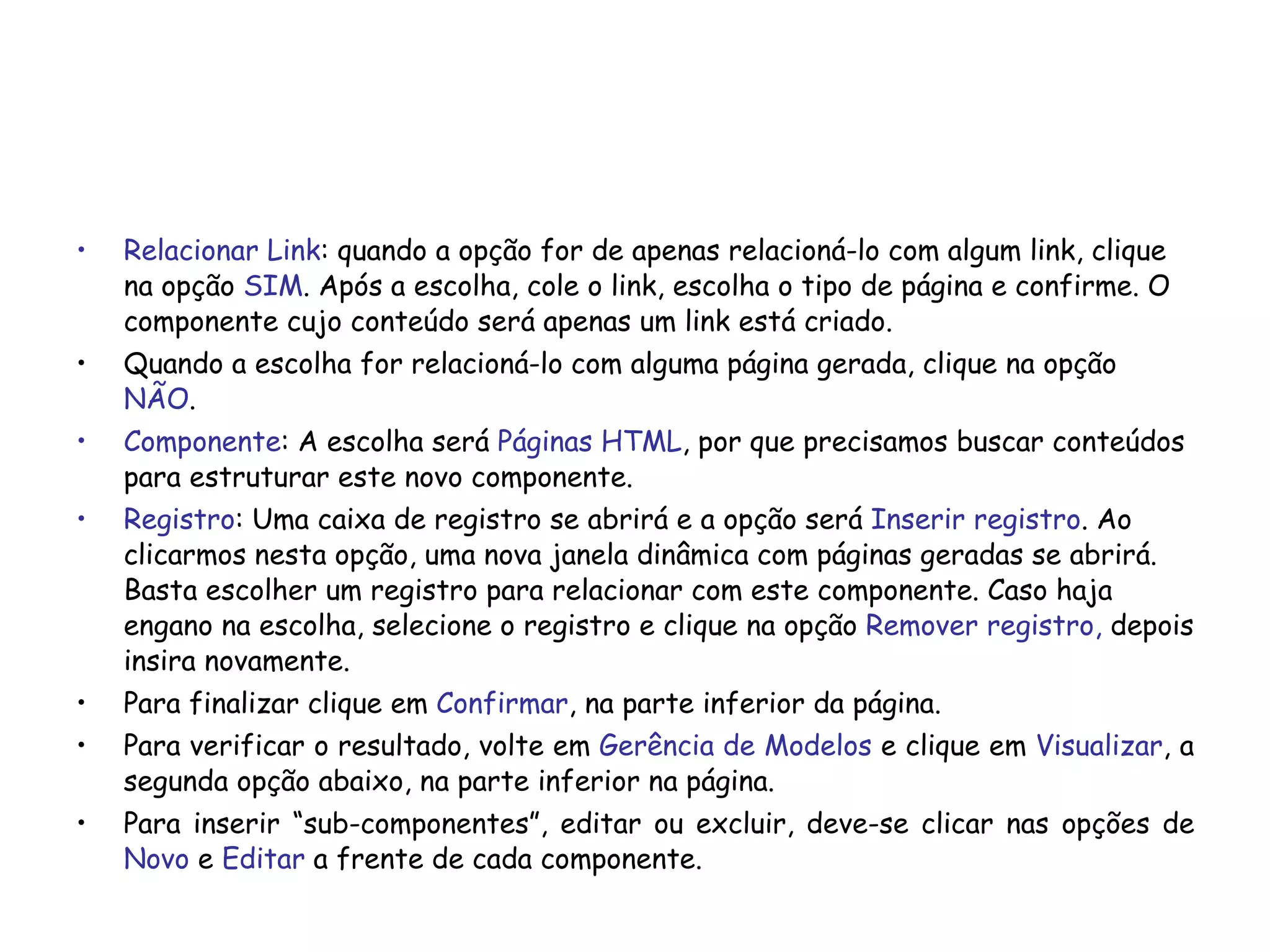 Relacionar Link : quando a opção for de apenas relacioná-lo com algum link, clique na opção  SIM . Após a escolha, cole o link, escolha o tipo de página e confirme. O componente cujo conteúdo será apenas um link está criado. Quando a escolha for relacioná-lo com alguma página gerada, clique na opção  NÃO .  Componente : A escolha será  Páginas HTML , por que precisamos buscar conteúdos para estruturar este novo componente. Registro : Uma caixa de registro se abrirá e a opção será  Inserir registro . Ao clicarmos nesta opção, uma nova janela dinâmica com páginas geradas se abrirá. Basta escolher um registro para relacionar com este componente. Caso haja engano na escolha, selecione o registro e clique na opção  Remover registro,  depois insira novamente. Para finalizar clique em  Confirmar , na parte inferior da página. Para verificar o resultado, volte em  Gerência de Modelos  e clique em  Visualizar , a segunda opção abaixo, na parte inferior na página. Para inserir “sub-componentes”, editar ou excluir, deve-se clicar nas opções de  Novo  e  Editar  a frente de cada componente. 