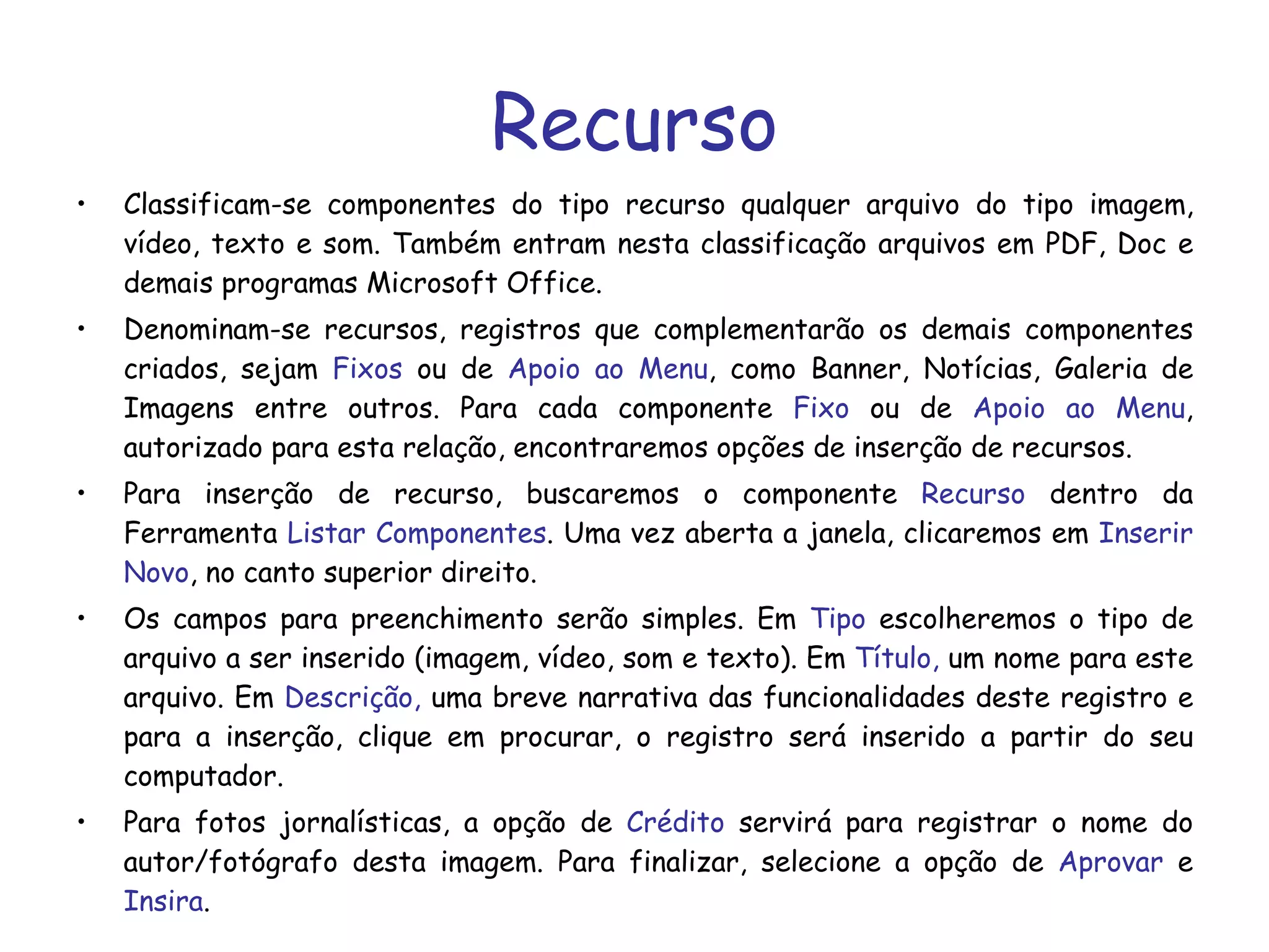 Recurso Classificam-se componentes do tipo recurso qualquer arquivo do tipo imagem, vídeo, texto e som. Também entram nesta classificação arquivos em PDF, Doc e demais programas Microsoft Office. Denominam-se recursos, registros que complementarão os demais componentes criados, sejam  Fixos  ou de  Apoio ao Menu , como Banner, Notícias, Galeria de Imagens entre outros. Para cada componente  Fixo  ou de  Apoio ao Menu , autorizado para esta relação, encontraremos opções de inserção de recursos. Para inserção de recurso, buscaremos o componente  Recurso  dentro da Ferramenta  Listar Componentes . Uma vez aberta a janela, clicaremos em  Inserir Novo , no canto superior direito. Os campos para preenchimento serão simples. Em  Tipo  escolheremos o tipo de arquivo a ser inserido (imagem, vídeo, som e texto). Em  Título,  um nome para este arquivo. Em  Descrição,  uma breve narrativa das funcionalidades deste registro e para a inserção, clique em procurar, o registro será inserido a partir do seu computador. Para fotos jornalísticas, a opção de  Crédito  servirá para registrar o nome do autor/fotógrafo desta imagem. Para finalizar, selecione a opção de  Aprovar  e  Insira . 