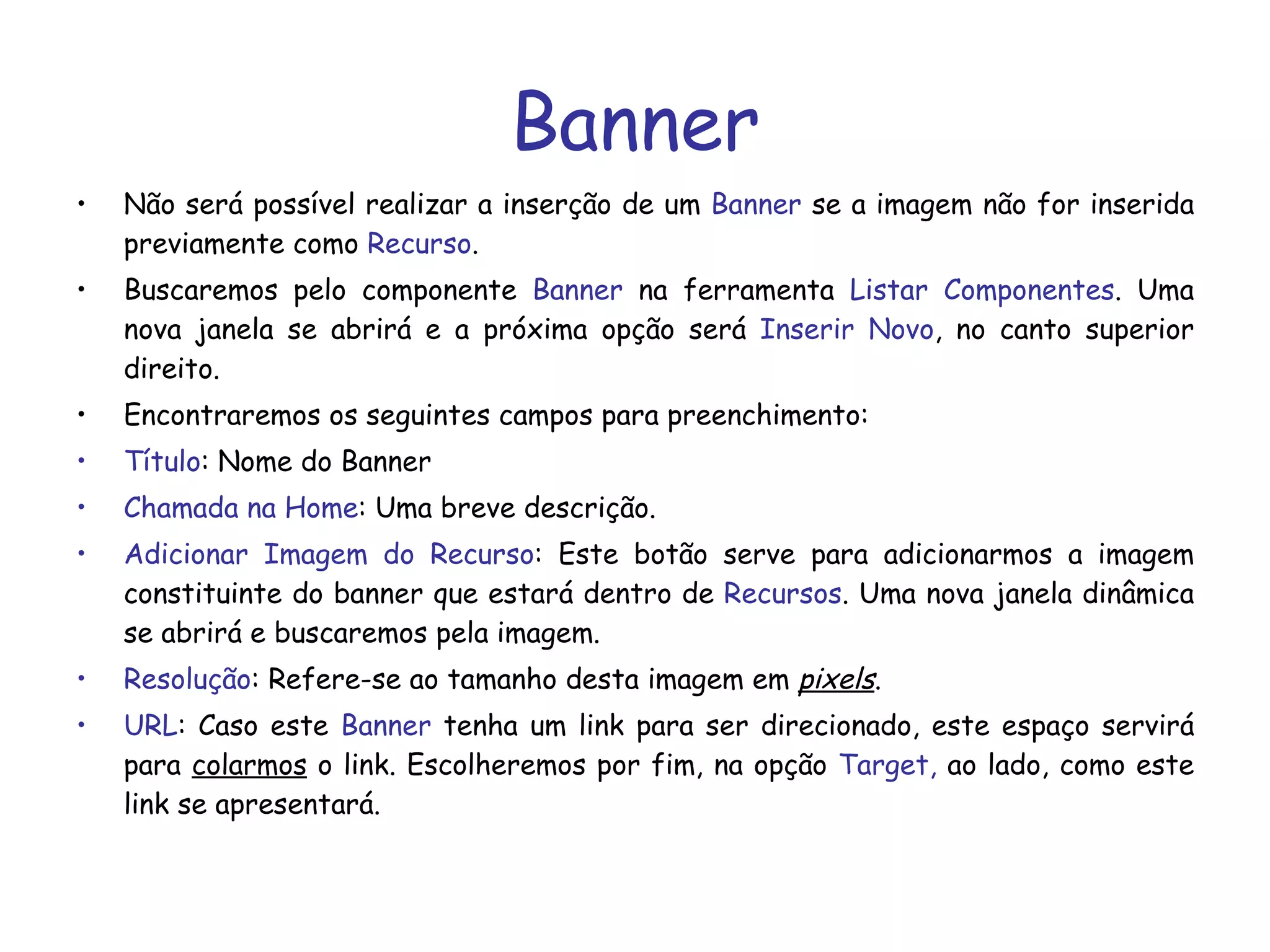 Banner Não será possível realizar a inserção de um  Banner  se a imagem não for inserida previamente como  Recurso .  Buscaremos pelo componente  Banner  na ferramenta  Listar Componentes . Uma nova janela se abrirá e a próxima opção será  Inserir Novo , no canto superior direito. Encontraremos os seguintes campos para preenchimento: Título : Nome do Banner Chamada na Home : Uma breve descrição.  Adicionar Imagem do Recurso : Este botão serve para adicionarmos a imagem constituinte do banner que estará dentro de  Recursos . Uma nova janela dinâmica se abrirá e buscaremos pela imagem.  Resolução : Refere-se ao tamanho desta imagem em  pixels . URL : Caso este  Banner  tenha um link para ser direcionado, este espaço servirá para  colarmos  o link. Escolheremos por fim, na opção  Target,  ao lado, como este link se apresentará. 