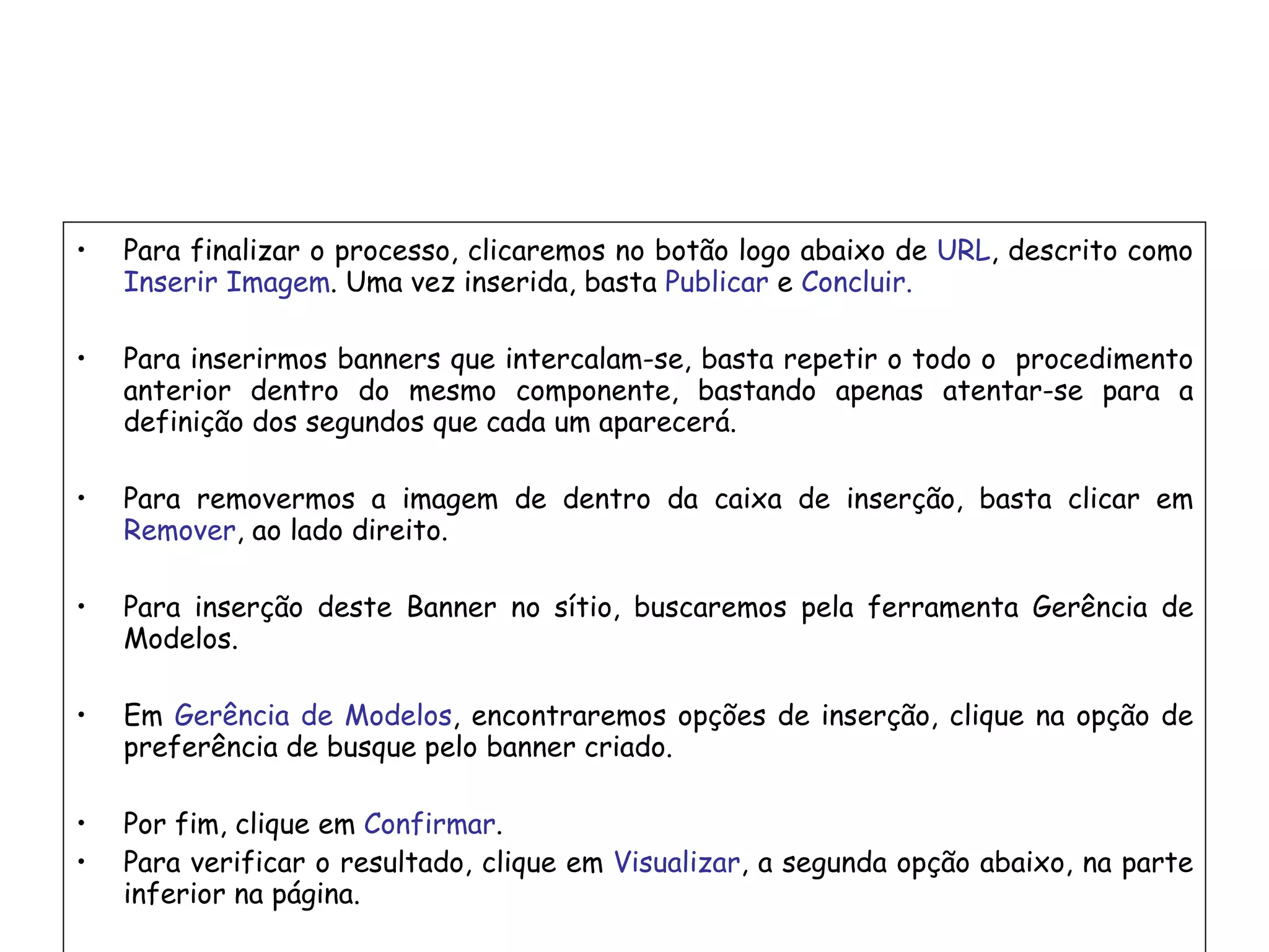 Para finalizar o processo, clicaremos no botão logo abaixo de  URL , descrito como  Inserir Imagem . Uma vez inserida, basta  Publicar  e  Concluir. Para inserirmos banners que intercalam-se, basta repetir o todo o  procedimento anterior dentro do mesmo componente, bastando apenas atentar-se para a definição dos segundos que cada um aparecerá. Para removermos a imagem de dentro da caixa de inserção, basta clicar em  Remover , ao lado direito. Para inserção deste Banner no sítio, buscaremos pela ferramenta Gerência de Modelos. Em  Gerência de Modelos , encontraremos opções de inserção, clique na opção de preferência de busque pelo banner criado. Por fim, clique em  Confirmar . Para verificar o resultado, clique em  Visualizar , a segunda opção abaixo, na parte inferior na página. 