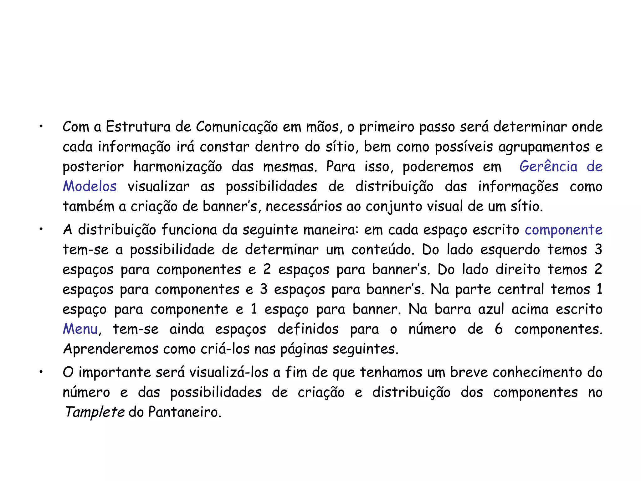 Com a Estrutura de Comunicação em mãos, o primeiro passo será determinar onde cada informação irá constar dentro do sítio, bem como possíveis agrupamentos e posterior harmonização das mesmas. Para isso, poderemos em  Gerência de Modelos  visualizar as possibilidades de distribuição das informações como também a criação de banner’s, necessários ao conjunto visual de um sítio. A distribuição funciona da seguinte maneira: em cada espaço escrito  componente   tem-se a possibilidade de determinar um conteúdo. Do lado esquerdo temos 3 espaços para componentes e 2 espaços para banner’s. Do lado direito temos 2 espaços para componentes e 3 espaços para banner’s. Na parte central temos 1 espaço para componente e 1 espaço para banner. Na barra azul acima escrito  Menu , tem-se ainda espaços definidos para o número de 6 componentes. Aprenderemos como criá-los nas páginas seguintes. O importante será visualizá-los a fim de que tenhamos um breve conhecimento do número e das possibilidades de criação e distribuição dos componentes no  Tamplete  do Pantaneiro. 