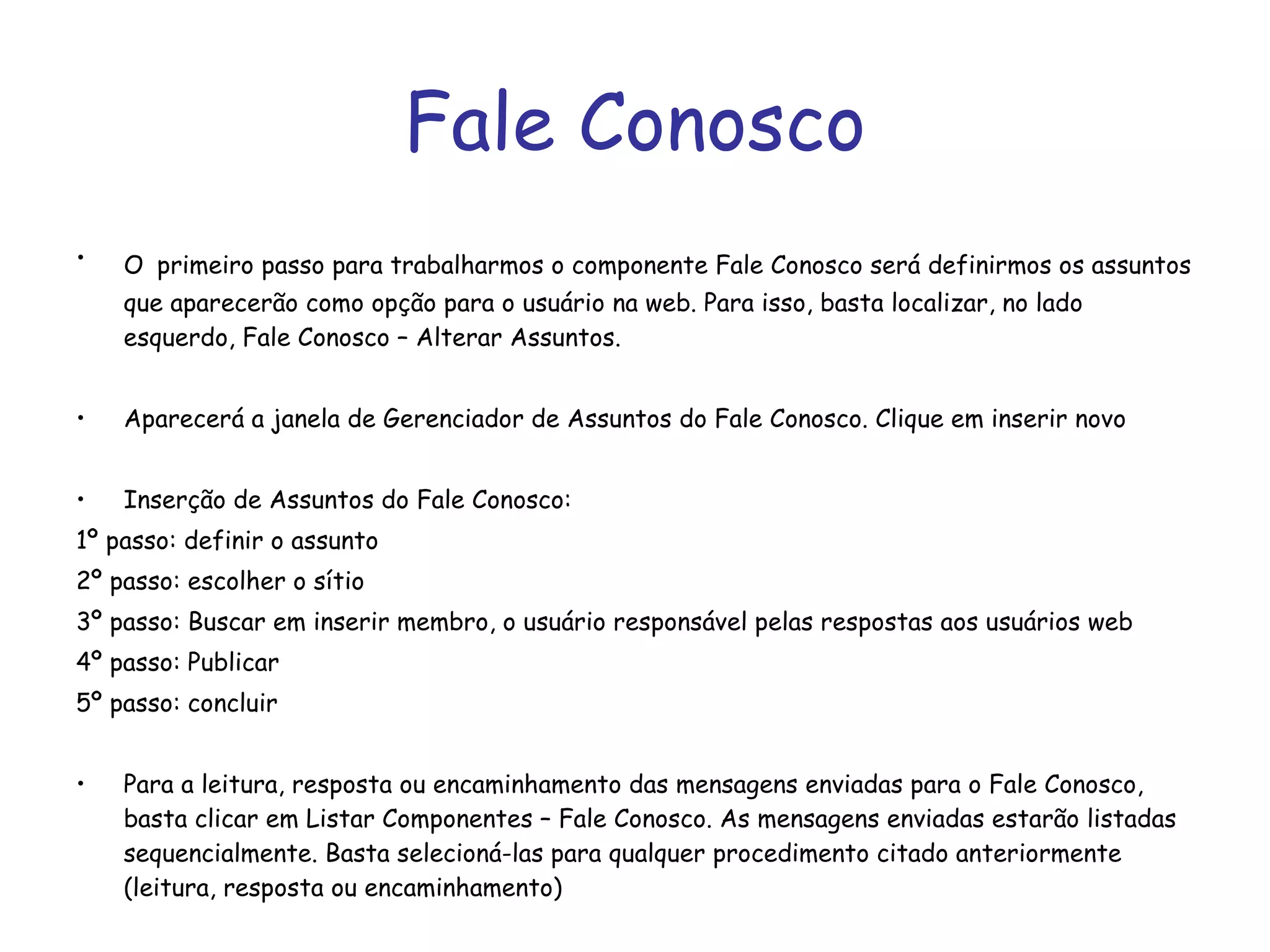 Fale Conosco O   primeiro passo para trabalharmos o componente Fale Conosco será definirmos os assuntos que aparecerão como opção para o usuário na web. Para isso, basta localizar, no lado esquerdo, Fale Conosco – Alterar Assuntos. Aparecerá a janela de Gerenciador de Assuntos do Fale Conosco. Clique em inserir novo Inserção de Assuntos do Fale Conosco:  1º passo: definir o assunto 2º passo: escolher o sítio 3º passo: Buscar em inserir membro, o usuário responsável pelas respostas aos usuários web 4º passo: Publicar 5º passo: concluir Para a leitura, resposta ou encaminhamento das mensagens enviadas para o Fale Conosco, basta clicar em Listar Componentes – Fale Conosco. As mensagens enviadas estarão listadas sequencialmente. Basta selecioná-las para qualquer procedimento citado anteriormente (leitura, resposta ou encaminhamento) 