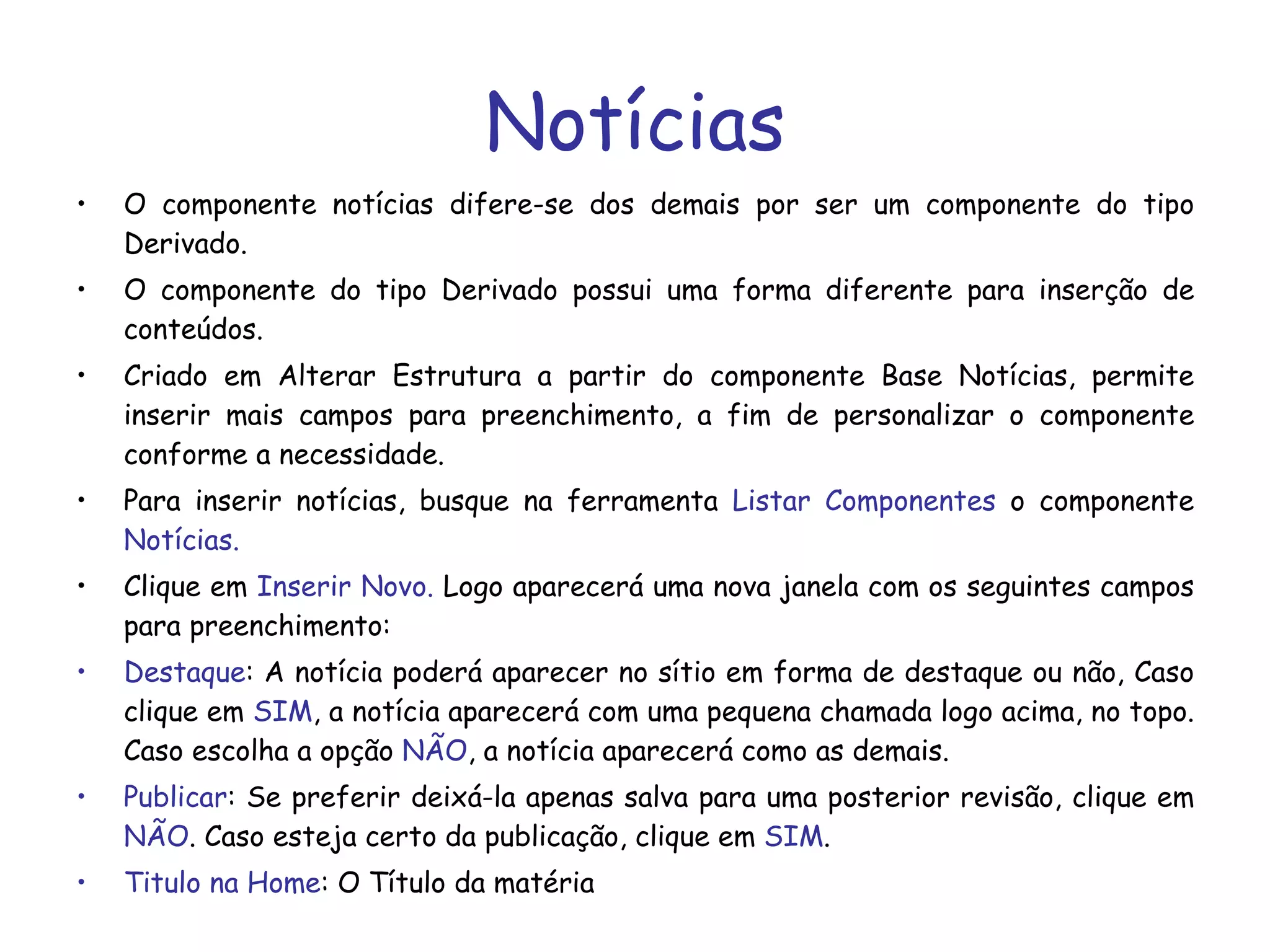 Notícias O componente notícias difere-se dos demais por ser um componente do tipo Derivado. O componente do tipo Derivado possui uma forma diferente para inserção de conteúdos.  Criado em Alterar Estrutura a partir do componente Base Notícias, permite inserir mais campos para preenchimento, a fim de personalizar o componente conforme a necessidade. Para inserir notícias, busque na ferramenta  Listar Componentes  o componente  Notícias. Clique em  Inserir Novo.  Logo aparecerá uma nova janela com os seguintes campos para preenchimento: Destaque : A notícia poderá aparecer no sítio em forma de destaque ou não, Caso clique em  SIM , a notícia aparecerá com uma pequena chamada logo acima, no topo. Caso escolha a opção  NÃO , a notícia aparecerá como as demais. Publicar : Se preferir deixá-la apenas salva para uma posterior revisão, clique em  NÃO . Caso esteja certo da publicação, clique em  SIM . Titulo na Home : O Título da matéria 