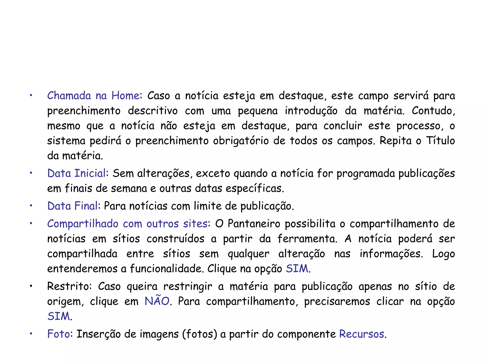 Chamada na Home : Caso a notícia esteja em destaque, este campo servirá para preenchimento descritivo com uma pequena introdução da matéria. Contudo, mesmo que a notícia não esteja em destaque, para concluir este processo, o sistema pedirá o preenchimento obrigatório de todos os campos. Repita o Título da matéria. Data Inicial : Sem alterações, exceto quando a notícia for programada publicações em finais de semana e outras datas específicas. Data Final : Para notícias com limite de publicação. Compartilhado com outros sites : O Pantaneiro possibilita o compartilhamento de notícias em sítios construídos a partir da ferramenta. A notícia poderá ser compartilhada entre sítios sem qualquer alteração nas informações. Logo entenderemos a funcionalidade. Clique na opção  SIM . Restrito: Caso queira restringir a matéria para publicação apenas no sítio de origem, clique em  NÃO . Para compartilhamento, precisaremos clicar na opção  SIM . Foto : Inserção de imagens (fotos) a partir do componente  Recursos .  