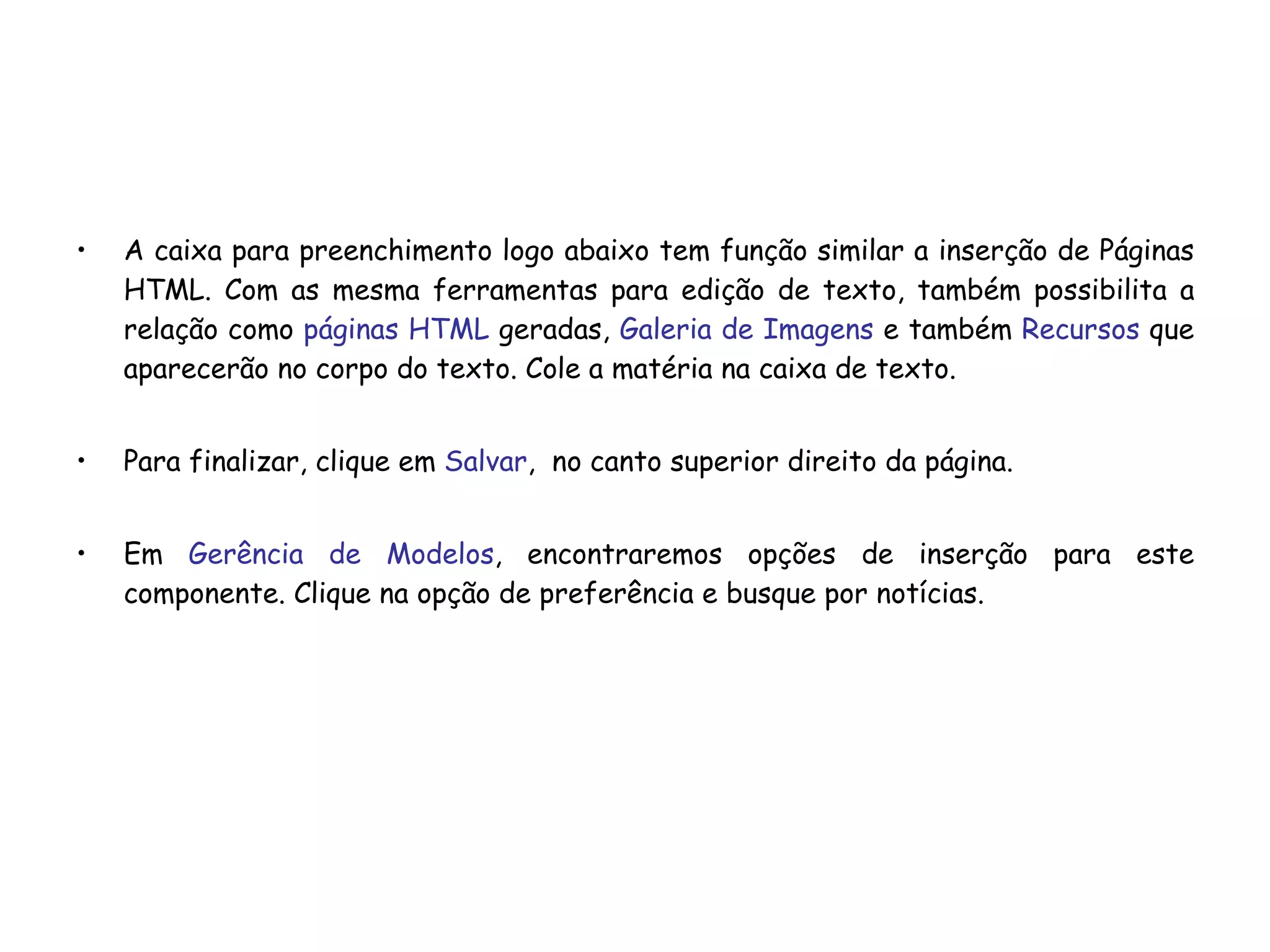A caixa para preenchimento logo abaixo tem função similar a inserção de Páginas HTML. Com as mesma ferramentas para edição de texto, também possibilita a relação como  páginas HTML  geradas,  Galeria de Imagens  e também  Recursos  que aparecerão no corpo do texto. Cole a matéria na caixa de texto. Para finalizar, clique em  Salvar ,  no canto superior direito da página. Em  Gerência de Modelos , encontraremos opções de inserção para este componente. Clique na opção de preferência e busque por notícias. 