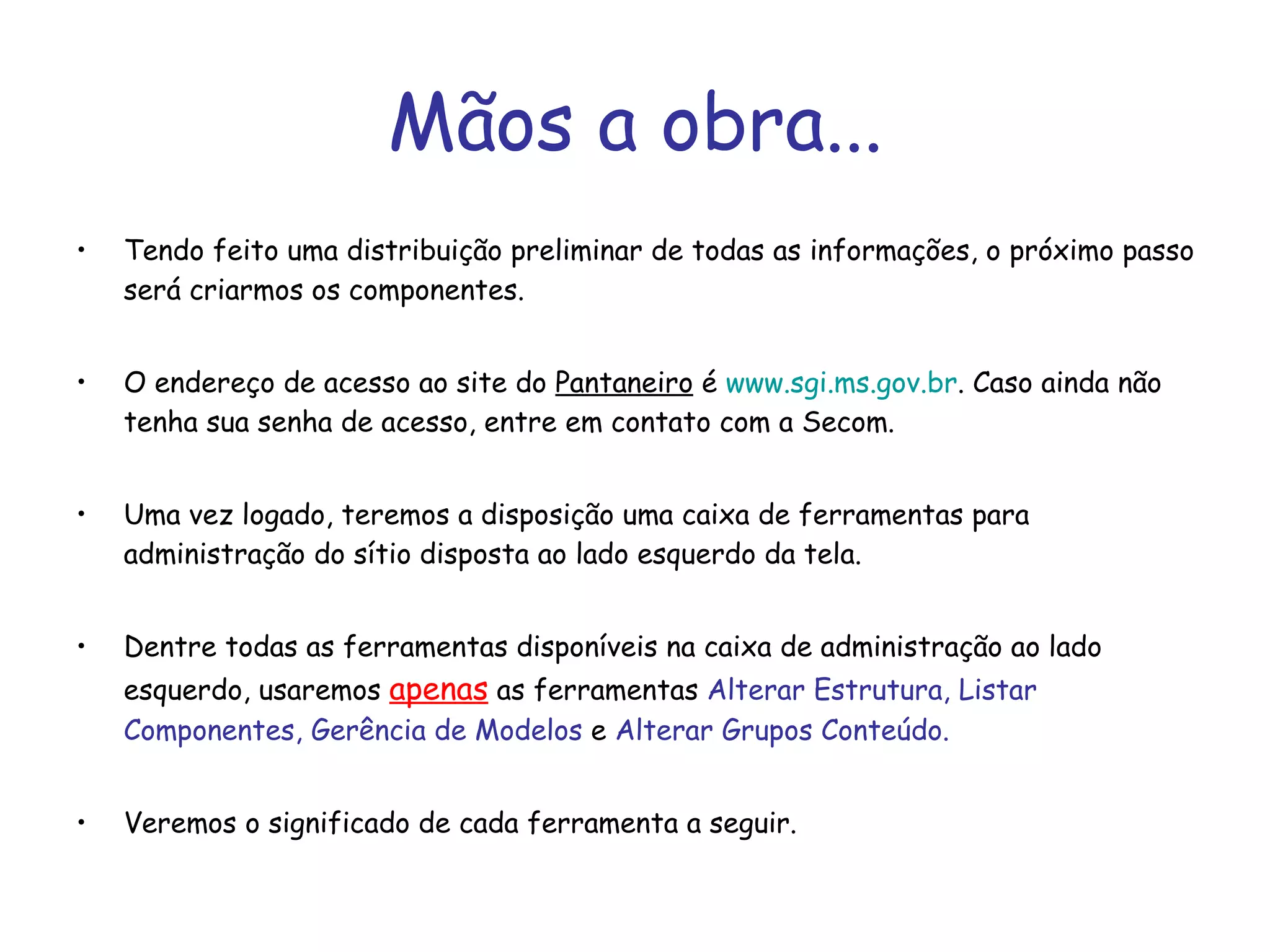Mãos a obra... Tendo feito uma distribuição preliminar de todas as informações, o próximo passo será criarmos os componentes.  O endereço de acesso ao site do  Pantaneiro  é  www.sgi.ms.gov.br . Caso ainda não tenha sua senha de acesso, entre em contato com a Secom. Uma vez logado, teremos a disposição uma caixa de ferramentas para administração do sítio disposta ao lado esquerdo da tela. Dentre todas as ferramentas disponíveis na caixa de administração ao lado esquerdo, usaremos  apenas  as ferramentas  Alterar Estrutura, Listar Componentes, Gerência de Modelos  e  Alterar Grupos Conteúdo.  Veremos o significado de cada ferramenta a seguir. 